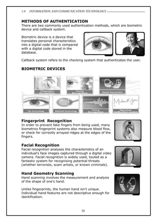 1.0 INFORMATION AND COMMUNICATION TECHNOLOGY
30
METHODS OF AUTHENTICATION
There are two commonly used authentication methods, which are biometric
device and callback system.
Biometric device is a device that
translates personal characteristics
into a digital code that is compared
with a digital code stored in the
database.
Callback system refers to the checking system that authenticates the user.
BIOMETRIC DEVICES
Fingerprint Recognition
In order to prevent fake fingers from being used, many
biometrics fingerprint systems also measure blood flow,
or check for correctly arrayed ridges at the edges of the
fingers.
Facial Recognition
Facial recognition analyses the characteristics of an
individual's face images captured through a digital video
camera. Facial recognition is widely used, touted as a
fantastic system for recognising potential threats
(whether terrorists, scam artists, or known criminals).
Hand Geometry Scanning
Hand scanning involves the measurement and analysis
of the shape of one's hand.
Unlike fingerprints, the human hand isn't unique.
Individual hand features are not descriptive enough for
identification.
 