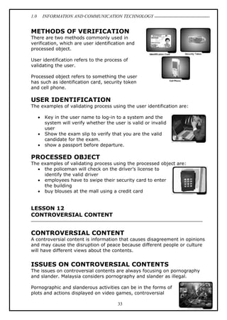 1.0 INFORMATION AND COMMUNICATION TECHNOLOGY
33
METHODS OF VERIFICATION
There are two methods commonly used in
verification, which are user identification and
processed object.
User identification refers to the process of
validating the user.
Processed object refers to something the user
has such as identification card, security token
and cell phone.
USER IDENTIFICATION
The examples of validating process using the user identification are:
 Key in the user name to log-in to a system and the
system will verify whether the user is valid or invalid
user
 Show the exam slip to verify that you are the valid
candidate for the exam.
 show a passport before departure.
PROCESSED OBJECT
The examples of validating process using the processed object are:
 the policeman will check on the driver’s license to
identify the valid driver
 employees have to swipe their security card to enter
the building
 buy blouses at the mall using a credit card
LESSON 12
CONTROVERSIAL CONTENT
CONTROVERSIAL CONTENT
A controversial content is information that causes disagreement in opinions
and may cause the disruption of peace because different people or culture
will have different views about the contents.
ISSUES ON CONTROVERSIAL CONTENTS
The issues on controversial contents are always focusing on pornography
and slander. Malaysia considers pornography and slander as illegal.
Pornographic and slanderous activities can be in the forms of
plots and actions displayed on video games, controversial
 