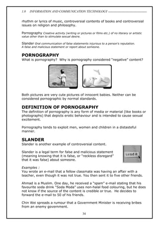 1.0 INFORMATION AND COMMUNICATION TECHNOLOGY
34
rhythm or lyrics of music, controversial contents of books and controversial
issues on religion and philosophy.
Pornography Creative activity (writing or pictures or films etc.) of no literary or artistic
value other than to stimulate sexual desire.
Slander Oral communication of false statements injurious to a person's reputation.
A false and malicious statement or report about someone.
PORNOGRAPHY
What is pornography? Why is pornography considered “negative” content?
Both pictures are very cute pictures of innocent babies. Neither can be
considered pornographic by normal standards.
DEFINITION OF PORNOGRAPHY
The definition of pornography is any form of media or material (like books or
photographs) that depicts erotic behaviour and is intended to cause sexual
excitement.
Pornography tends to exploit men, women and children in a distasteful
manner.
SLANDER
Slander is another example of controversial content.
Slander is a legal term for false and malicious statement
(meaning knowing that it is false, or “reckless disregard”
that it was false) about someone.
Examples :
You wrote an e-mail that a fellow classmate was having an affair with a
teacher, even though it was not true. You then sent it to five other friends.
Ahmad is a Muslim. One day, he received a “spam” e-mail stating that his
favourite soda drink “Soda Moda” uses non-halal food colouring, but he does
not know if the source of the content is credible or true. He decides to
forward the e-mail to 50 of his friends.
Chin Wei spreads a rumour that a Government Minister is receiving bribes
from an enemy government.
 