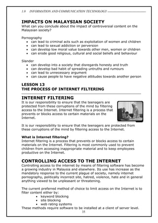 1.0 INFORMATION AND COMMUNICATION TECHNOLOGY
35
IMPACTS ON MALAYSIAN SOCIETY
What can you conclude about the impact of controversial content on the
Malaysian society?
Pornography
 can lead to criminal acts such as exploitation of women and children
 can lead to sexual addiction or perversion
 can develop low moral value towards other men, women or children
 can erode good religious, cultural and social beliefs and behaviour
Slander
 can develop into a society that disregards honesty and truth
 can develop bad habit of spreading untruths and rumours
 can lead to unnecessary argument
 can cause people to have negative attitudes towards another person
LESSON 13
THE PROCESS OF INTERNET FILTERING
INTERNET FILTERING
It is our responsibility to ensure that the teenagers are
protected from these corruptions of the mind by filtering
access to the Internet. Internet filtering is a process that
prevents or blocks access to certain materials on the
Internet.
It is our responsibility to ensure that the teenagers are protected from
these corruptions of the mind by filtering access to the Internet.
What is Internet filtering?
Internet filtering is a process that prevents or blocks access to certain
materials on the Internet. Filtering is most commonly used to prevent
children from accessing inappropriate material and to keep employees
productive on the Internet.
CONTROLLING ACCESS TO THE INTERNET
Controlling access to the internet by means of filtering software has become
a growing industry in Malaysia and elsewhere. Its use has increase as the
mandatory response to the current plague of society, namely internet
pornography, politically incorrect site, hatred, violence, hate and in general
anything viewed to be unpleasant or threatening.
The current preferred method of choice to limit access on the Internet is to
filter content either by:
 keyword blocking
 site blocking
 web rating systems
These methods require software to be installed at a client of server level.
 