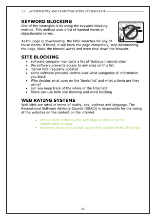 1.0 INFORMATION AND COMMUNICATION TECHNOLOGY
36
KEYWORD BLOCKING
One of the strategies is by using the keyword blocking
method. This method uses a list of banned words or
objectionable terms.
As the page is downloading, the filter searches for any of
these words. If found, it will block the page completely, stop downloading
the page, block the banned words and even shut down the browser.
SITE BLOCKING
 software company maintains a list of ‘dubious Internet sites’
 the software prevents access to any sites on this list
 ‘denial lists’ regularly updated
 some software provides control over what categories of information
you block
 Who decides what goes on the ‘denial list’ and what criteria are they
using?
 can you keep track of the whole of the Internet?
 filters can use both site blocking and word blocking
WEB RATING SYSTEMS
Web sites are rated in terms of nudity, sex, violence and language. The
Recreational Software Advisory Council (RSACI) is responsible for the rating
of the websites on the content on the internet.
 ratings done either by the web page author or by the
independent bureau.
 browsers set to only accept pages with certain levels of ratings.
 