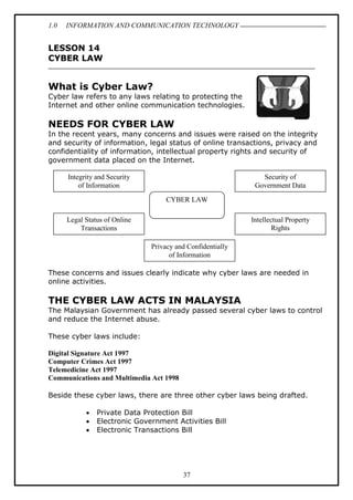 1.0 INFORMATION AND COMMUNICATION TECHNOLOGY
37
LESSON 14
CYBER LAW
What is Cyber Law?
Cyber law refers to any laws relating to protecting the
Internet and other online communication technologies.
NEEDS FOR CYBER LAW
In the recent years, many concerns and issues were raised on the integrity
and security of information, legal status of online transactions, privacy and
confidentiality of information, intellectual property rights and security of
government data placed on the Internet.
These concerns and issues clearly indicate why cyber laws are needed in
online activities.
THE CYBER LAW ACTS IN MALAYSIA
The Malaysian Government has already passed several cyber laws to control
and reduce the Internet abuse.
These cyber laws include:
Digital Signature Act 1997
Computer Crimes Act 1997
Telemedicine Act 1997
Communications and Multimedia Act 1998
Beside these cyber laws, there are three other cyber laws being drafted.
 Private Data Protection Bill
 Electronic Government Activities Bill
 Electronic Transactions Bill
CYBER LAW
Integrity and Security
of Information
Legal Status of Online
Transactions
Privacy and Confidentially
of Information
Security of
Government Data
Intellectual Property
Rights
 
