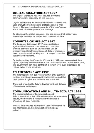 1.0 INFORMATION AND COMMUNICATION TECHNOLOGY
38
DIGITAL SIGNATURE ACT 1997
The Digital Signature Act 1997 secures electronic
communications especially on the Internet.
Digital Signature is an identity verification standard that
uses encryption techniques to protect against e-mail
forgery. The encrypted code consists of the user’s name
and a hash of all the parts of the message.
By attaching the digital signature, one can ensure that nobody can
eavesdrop, intercept or temper with transmitted data.
COMPUTER CRIMES ACT 1997
The Computer Crimes Act 1997 gives protection
against the misuses of computers and computer
criminal activities such as unauthorised use of
programmes, illegal transmission of data or messages
over computers and hacking and cracking of computer
systems and networks.
By implementing the Computer Crimes Act 1997, users can protect their
rights to privacy and build trust in the computer system. At the same time,
the government can have control at a certain level over cyberspace to
reduce cyber crime activities.
TELEMEDICINE ACT 1997
The Telemedicine Act 1997 ensures that only qualified
medical practitioners can practice telemedicine and that
their patient's rights and interests are protected.
These act provides the future development and delivery
of healthcare in Malaysia.
COMMUNICATIONS AND MULTIMEDIA ACT 1998
The implementation of Communication and
Telecommunication Act 1998 ensures that information is
secure, the network is reliable and the service is
affordable all over Malaysia.
This Act also ensures high level of user's confidence in
the information and communication technology
industry.
 