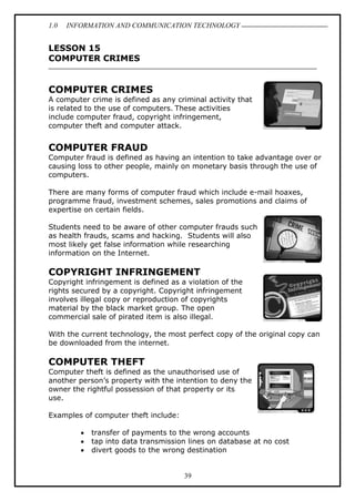 1.0 INFORMATION AND COMMUNICATION TECHNOLOGY
39
LESSON 15
COMPUTER CRIMES
COMPUTER CRIMES
A computer crime is defined as any criminal activity that
is related to the use of computers. These activities
include computer fraud, copyright infringement,
computer theft and computer attack.
COMPUTER FRAUD
Computer fraud is defined as having an intention to take advantage over or
causing loss to other people, mainly on monetary basis through the use of
computers.
There are many forms of computer fraud which include e-mail hoaxes,
programme fraud, investment schemes, sales promotions and claims of
expertise on certain fields.
Students need to be aware of other computer frauds such
as health frauds, scams and hacking. Students will also
most likely get false information while researching
information on the Internet.
COPYRIGHT INFRINGEMENT
Copyright infringement is defined as a violation of the
rights secured by a copyright. Copyright infringement
involves illegal copy or reproduction of copyrights
material by the black market group. The open
commercial sale of pirated item is also illegal.
With the current technology, the most perfect copy of the original copy can
be downloaded from the internet.
COMPUTER THEFT
Computer theft is defined as the unauthorised use of
another person’s property with the intention to deny the
owner the rightful possession of that property or its
use.
Examples of computer theft include:
 transfer of payments to the wrong accounts
 tap into data transmission lines on database at no cost
 divert goods to the wrong destination
 