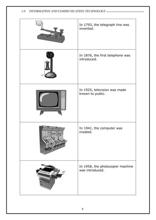1.0 INFORMATION AND COMMUNICATION TECHNOLOGY
4
In 1793, the telegraph line was
invented.
In 1876, the first telephone was
introduced.
In 1925, television was made
known to public.
In 1941, the computer was
created.
In 1958, the photocopier machine
was introduced.
 
