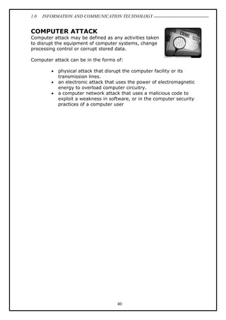 1.0 INFORMATION AND COMMUNICATION TECHNOLOGY
40
COMPUTER ATTACK
Computer attack may be defined as any activities taken
to disrupt the equipment of computer systems, change
processing control or corrupt stored data.
Computer attack can be in the forms of:
 physical attack that disrupt the computer facility or its
transmission lines.
 an electronic attack that uses the power of electromagnetic
energy to overload computer circuitry.
 a computer network attack that uses a malicious code to
exploit a weakness in software, or in the computer security
practices of a computer user
 