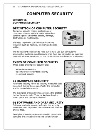 1.0 INFORMATION AND COMMUNICATION TECHNOLOGY
41
COMPUTER SECURITY
LESSON 16
COMPUTER SECURITY
DEFINITION OF COMPUTER SECURITY
Computer security means protecting our
computer systems and the information they
contain against unwanted access, damage,
destruction or modification.
We need to protect our computer from any
intruders such as hackers, crackers and script
kiddie.
We do not want strangers to read our e-mail, use our computer to
attack other systems, send forged e-mail from our computer, or examine
personal information stored on our computer such as financial statements.
TYPES OF COMPUTER SECURITY
Three types of computer security are:
a) hardware security
b) software security/data security
c) network security
a) HARDWARE SECURITY
Hardware security refers to security measures used
to protect the hardware specifically the computer
and its related documents.
The examples of security measures used to protect
the hardware include PC-locks, keyboard-locks,
smart cards and biometric devices.
b) SOFTWARE AND DATA SECURITY
Software and data security refers to the security
measures used to protect the software and the loss
of data files.
Examples of security measures used to protect the
software are activation code and serial number.
 