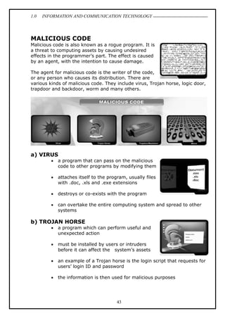 1.0 INFORMATION AND COMMUNICATION TECHNOLOGY
43
MALICIOUS CODE
Malicious code is also known as a rogue program. It is
a threat to computing assets by causing undesired
effects in the programmer’s part. The effect is caused
by an agent, with the intention to cause damage.
The agent for malicious code is the writer of the code,
or any person who causes its distribution. There are
various kinds of malicious code. They include virus, Trojan horse, logic door,
trapdoor and backdoor, worm and many others.
a) VIRUS
 a program that can pass on the malicious
code to other programs by modifying them
 attaches itself to the program, usually files
with .doc, .xls and .exe extensions
 destroys or co-exists with the program
 can overtake the entire computing system and spread to other
systems
b) TROJAN HORSE
 a program which can perform useful and
unexpected action
 must be installed by users or intruders
before it can affect the system’s assets
 an example of a Trojan horse is the login script that requests for
users’ login ID and password
 the information is then used for malicious purposes
 