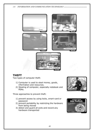 1.0 INFORMATION AND COMMUNICATION TECHNOLOGY
45
THEFT
Two types of computer theft:
1) Computer is used to steal money, goods,
information and resources.
2) Stealing of computer, especially notebook and
PDAs.
Three approaches to prevent theft:
1) prevent access by using locks, smart-card or
password
2) prevent portability by restricting the hardware
from being moved
3) detect and guard all exits and record any
hardware transported
 