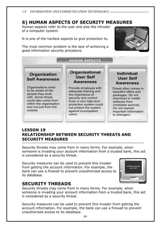 1.0 INFORMATION AND COMMUNICATION TECHNOLOGY
49
6) HUMAN ASPECTS OF SECURITY MEASURES
Human aspects refer to the user and also the intruder
of a computer system.
It is one of the hardest aspects to give protection to.
The most common problem is the lack of achieving a
good information security procedure.
LESSON 19
RELATIONSHIP BETWEEN SECURITY THREATS AND
SECURITY MEASURES
Security threats may come from in many forms. For example, when
someone is invading your account information from a trusted bank, this act
is considered as a security threat.
Security measures can be used to prevent this invader
from getting the account information. For example, the
bank can use a firewall to prevent unauthorised access to
its database.
SECURITY THREADS
Security threats may come from in many forms. For example, when
someone is invading your account information from a trusted bank, this act
is considered as a security threat.
Security measures can be used to prevent this invader from getting the
account information. For example, the bank can use a firewall to prevent
unauthorised access to its database.
 