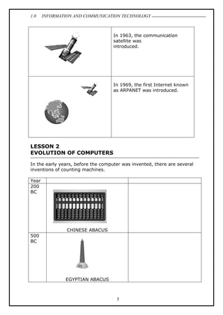 1.0 INFORMATION AND COMMUNICATION TECHNOLOGY
5
In 1963, the communication
satellite was
introduced.
In 1969, the first Internet known
as ARPANET was introduced.
LESSON 2
EVOLUTION OF COMPUTERS
In the early years, before the computer was invented, there are several
inventions of counting machines.
Year
200
BC
CHINESE ABACUS
500
BC
EGYPTIAN ABACUS
 