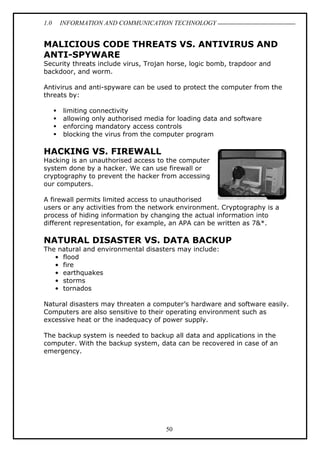 1.0 INFORMATION AND COMMUNICATION TECHNOLOGY
50
MALICIOUS CODE THREATS VS. ANTIVIRUS AND
ANTI-SPYWARE
Security threats include virus, Trojan horse, logic bomb, trapdoor and
backdoor, and worm.
Antivirus and anti-spyware can be used to protect the computer from the
threats by:
 limiting connectivity
 allowing only authorised media for loading data and software
 enforcing mandatory access controls
 blocking the virus from the computer program
HACKING VS. FIREWALL
Hacking is an unauthorised access to the computer
system done by a hacker. We can use firewall or
cryptography to prevent the hacker from accessing
our computers.
A firewall permits limited access to unauthorised
users or any activities from the network environment. Cryptography is a
process of hiding information by changing the actual information into
different representation, for example, an APA can be written as 7&*.
NATURAL DISASTER VS. DATA BACKUP
The natural and environmental disasters may include:
• flood
• fire
• earthquakes
• storms
• tornados
Natural disasters may threaten a computer’s hardware and software easily.
Computers are also sensitive to their operating environment such as
excessive heat or the inadequacy of power supply.
The backup system is needed to backup all data and applications in the
computer. With the backup system, data can be recovered in case of an
emergency.
 