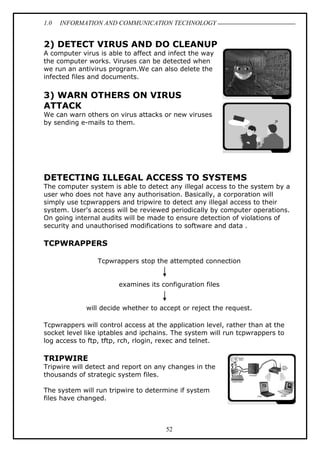 1.0 INFORMATION AND COMMUNICATION TECHNOLOGY
52
2) DETECT VIRUS AND DO CLEANUP
A computer virus is able to affect and infect the way
the computer works. Viruses can be detected when
we run an antivirus program.We can also delete the
infected files and documents.
3) WARN OTHERS ON VIRUS
ATTACK
We can warn others on virus attacks or new viruses
by sending e-mails to them.
DETECTING ILLEGAL ACCESS TO SYSTEMS
The computer system is able to detect any illegal access to the system by a
user who does not have any authorisation. Basically, a corporation will
simply use tcpwrappers and tripwire to detect any illegal access to their
system. User's access will be reviewed periodically by computer operations.
On going internal audits will be made to ensure detection of violations of
security and unauthorised modifications to software and data .
TCPWRAPPERS
Tcpwrappers stop the attempted connection
examines its configuration files
will decide whether to accept or reject the request.
Tcpwrappers will control access at the application level, rather than at the
socket level like iptables and ipchains. The system will run tcpwrappers to
log access to ftp, tftp, rch, rlogin, rexec and telnet.
TRIPWIRE
Tripwire will detect and report on any changes in the
thousands of strategic system files.
The system will run tripwire to determine if system
files have changed.
 