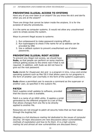 1.0 INFORMATION AND COMMUNICATION TECHNOLOGY
53
PREVENTING ILLEGAL ACCESS TO SYSTEMS
Have any of you ever been to an airport? Do you know the do’s and don’ts
when you are at the airport?
There are things that cannot be taken inside the airplane. It is for the
purpose of security procedures.
It is the same as computer systems. It would not allow any unauthorised
users to simply access the system.
Ways to prevent illegal access to systems:
1. Run anlpassword to make password cracking difficult.
2. Run tcpwrappers to check if the name for an ip address can be
provided by DNC
3. Use a callback system to prevent unauthorised use of stolen
passwords.
PREVENTING ILLEGAL ROOT ACCESS
To prevent any illegal root access, we should have
Sudo, so that people can perform on some machine
without getting access to the entire root if that is not
required. In addition, with Sudo we did not have to
give out the root password.
Sudo stands for (Superuser do) and is a program in Unix, Linux and similar
operating systems such as Mac OS X that allows users to run programs in
the form of another user (normally in the form of the system's superuser).
Sudo allows a permitted user to execute a command as the superuser or
another user, as specified in the sudoers file.
PATCH
Patch supplies small updates to software, provided
that the source code is available.
Patch is a name of an UNIX utility. It applies a script
generated by the different program to a set of files
that allows changes from one file to be directly
applied to another file.
Resources are not enough to patch all security holes that we hear about
through the bugtraq list.
(Bugtraq is a full disclosure mailing list dedicated to the issues of computer
security. On-topic discussions are new discussions about vulnerabilities,
methods of exploitation and how to fix them. It is a high volume
mailing list and almost all new vulnerabilities are discussed there.)
 