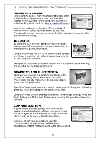 1.0 INFORMATION AND COMMUNICATION TECHNOLOGY
56
COMPUTERS IN BANKING
In the banking sector, many financial institutions offer
online banking. People can access their financial
records from anywhere in the world. One example of
online banking is Maybank2u. (www.maybank2u.com)
Most of the packages on banking offer a variety of
online services. Which requires access to the web.
For example we can track our investment online, compare insurance rates
and do online banking.
INDUSTRY
By using the CAM system, computers record actual
labour, material, machine and computer time used to
manufacture a particular product.
Computers process this data and automatically update
inventory, production, payroll and accounting records
on the company’s network.
Examples of companies using this system are Proton(www.proton.com.my)
and Perodua (www.perodua.com.my).
GRAPHICS AND MULTIMEDIA
Computers are crucial in publishing especially in the
process of making works available to the public.
These works include magazines, books, newspapers,
music and film production.
Special software applications are used to assist graphic designers to develop
graphics, texts, photographs and composing songs.
Computer-Aided Design, Desktop Publishing, Paint/Image Editing, Video and
Audio Editing and Multimedia Authoring are among the popular applications
software.
COMMUNICATION
A government provides society with direction by
making and administering policies. Most government
offices or agencies have websites in order to provide
citizens with up-to-date or latest information.
Examples of software applications used for
communication include e-mail, web browsers,
newsgroups, instant messaging and video conferencing.
 