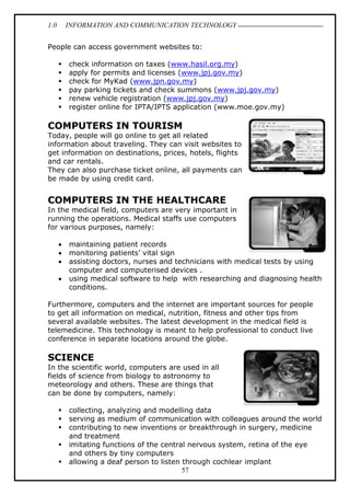 1.0 INFORMATION AND COMMUNICATION TECHNOLOGY
57
People can access government websites to:
 check information on taxes (www.hasil.org.my)
 apply for permits and licenses (www.jpj.gov.my)
 check for MyKad (www.jpn.gov.my)
 pay parking tickets and check summons (www.jpj.gov.my)
 renew vehicle registration (www.jpj.gov.my)
 register online for IPTA/IPTS application (www.moe.gov.my)
COMPUTERS IN TOURISM
Today, people will go online to get all related
information about traveling. They can visit websites to
get information on destinations, prices, hotels, flights
and car rentals.
They can also purchase ticket online, all payments can
be made by using credit card.
COMPUTERS IN THE HEALTHCARE
In the medical field, computers are very important in
running the operations. Medical staffs use computers
for various purposes, namely:
 maintaining patient records
 monitoring patients’ vital sign
 assisting doctors, nurses and technicians with medical tests by using
computer and computerised devices .
 using medical software to help with researching and diagnosing health
conditions.
Furthermore, computers and the internet are important sources for people
to get all information on medical, nutrition, fitness and other tips from
several available websites. The latest development in the medical field is
telemedicine. This technology is meant to help professional to conduct live
conference in separate locations around the globe.
SCIENCE
In the scientific world, computers are used in all
fields of science from biology to astronomy to
meteorology and others. These are things that
can be done by computers, namely:
 collecting, analyzing and modelling data
 serving as medium of communication with colleagues around the world
 contributing to new inventions or breakthrough in surgery, medicine
and treatment
 imitating functions of the central nervous system, retina of the eye
and others by tiny computers
 allowing a deaf person to listen through cochlear implant
 