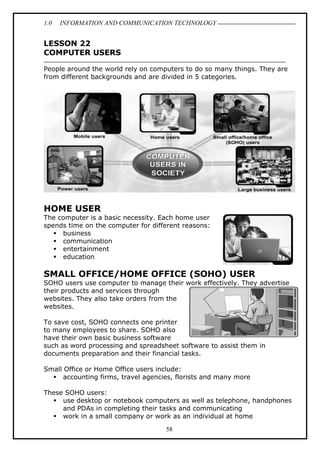 1.0 INFORMATION AND COMMUNICATION TECHNOLOGY
58
LESSON 22
COMPUTER USERS
People around the world rely on computers to do so many things. They are
from different backgrounds and are divided in 5 categories.
HOME USER
The computer is a basic necessity. Each home user
spends time on the computer for different reasons:
 business
 communication
 entertainment
 education
SMALL OFFICE/HOME OFFICE (SOHO) USER
SOHO users use computer to manage their work effectively. They advertise
their products and services through
websites. They also take orders from the
websites.
To save cost, SOHO connects one printer
to many employees to share. SOHO also
have their own basic business software
such as word processing and spreadsheet software to assist them in
documents preparation and their financial tasks.
Small Office or Home Office users include:
 accounting firms, travel agencies, florists and many more
These SOHO users:
 use desktop or notebook computers as well as telephone, handphones
and PDAs in completing their tasks and communicating
 work in a small company or work as an individual at home
 