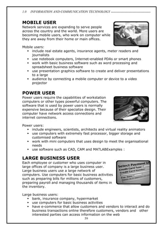 1.0 INFORMATION AND COMMUNICATION TECHNOLOGY
59
MOBILE USER
Network services are expanding to serve people
across the country and the world. More users are
becoming mobile users, who work on computer while
they are away from their home or main offices.
Mobile users:
 include real estate agents, insurance agents, meter readers and
journalists
 use notebook computers, Internet-enabled PDAs or smart phones
 work with basic business software such as word processing and
spreadsheet business software
 use presentation graphics software to create and deliver presentations
to a large
 audience by connecting a mobile computer or device to a video
projector
POWER USER
Power users require the capabilities of workstation
computers or other types powerful computers. The
software that is used by power users is normally
expensive because of their specialize design. Their
computer have network access connections and
internet connections.
Power users:
 include engineers, scientists, architects and virtual reality animators
 use computers with extremely fast processor, bigger storage and
customised software
 work with mini computers that uses design to meet the organisational
needs
 use software such as CAD, CAM and MATLABExamples :
LARGE BUSINESS USER
Each employee or customer who uses computer in
large offices of company is a large business user.
Large business users use a large network of
computers. Use computers for basic business activities
such as preparing bills for millions of customers,
preparing payroll and managing thousands of items in
the inventory.
Large business users:
 bank, insurance company, hypermarket
 use computers for basic business activities
 have e-commerce that allow customers and vendors to interact and do
business transactions online therefore customers, vendors and other
interested parties can access information on the web
 
