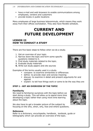 1.0 INFORMATION AND COMMUNICATION TECHNOLOGY
60
 have e-mail and web browsers to enable communications among
employees, vendors and customers
 provide kiosks in public locations
Many employees of large business telecommute, which means they work
away from their offices workstation. They also have flexible schedule.
CURRENT AND
FUTURE DEVELOPMENT
LESSON 23
HOW TO CONDUCT A STUDY
There are five basic steps to follow when we do a study.
1. Get an overview of your topic.
2. Narrow down the topic and form some specific
questions related to it.
3. Find study materials related to the topic.
4. Evaluate study materials
5. Write out study papers and cite sources
Examples of the terms usually used in a study.
 compare: to examine similarities or differences
 define: to provide clear and concise meaning
 discuss: to examine in detail and present arguments for and
against
 explain: to tell how things work or come to be the way they are
STEP 1 - GET AN OVERVIEW OF THE TOPIC
Familiarity
We need to familiarise ourselves with the topic before we
start doing a study. This will allow us to spend more time
developing a topic rather than using more time learning
about the topic.
We also have to get a broader picture of the subject by
focusing on the who, when, why, how and where questions.
Reference
Refer to a dictionary, encyclopedia, handbook, textbook, guide or
bibliography which can provide an overview of the topic.
 