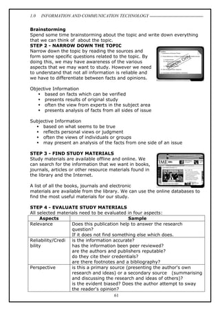 1.0 INFORMATION AND COMMUNICATION TECHNOLOGY
61
Brainstorming
Spend some time brainstorming about the topic and write down everything
that we can think of about the topic.
STEP 2 - NARROW DOWN THE TOPIC
Narrow down the topic by reading the sources and
form some specific questions related to the topic. By
doing this, we may have awareness of the various
aspects that we may want to study. However we need
to understand that not all information is reliable and
we have to differentiate between facts and opinions.
Objective Information
 based on facts which can be verified
 presents results of original study
 often the view from experts in the subject area
 presents analysis of facts from all sides of issue
Subjective Information
 based on what seems to be true
 reflects personal views or judgment
 often the views of individuals or groups
 may present an analysis of the facts from one side of an issue
STEP 3 - FIND STUDY MATERIALS
Study materials are available offline and online. We
can search for the information that we want in books,
journals, articles or other resource materials found in
the library and the Internet.
A list of all the books, journals and electronic
materials are available from the library. We can use the online databases to
find the most useful materials for our study.
STEP 4 - EVALUATE STUDY MATERIALS
All selected materials need to be evaluated in four aspects:
Aspects Sample
Relevance Does this publication help to answer the research
question?
If it does not find something else which does.
Reliability/Credi
bility
is the information accurate?
has the information been peer reviewed?
are the authors and publishers reputable?
do they cite their credentials?
are there footnotes and a bibliography?
Perspective is this a primary source (presenting the author's own
research and ideas) or a secondary source (summarising
and discussing the research and ideas of others)?
is the evident biased? Does the author attempt to sway
the reader's opinion?
 