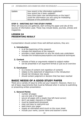 1.0 INFORMATION AND COMMUNICATION TECHNOLOGY
62
Update how recent is the information published?
how recent has it been updated?
have there been new developments on the topic?
could the information you are using be misleading
because of the publication date?
STEP 5 - WRITING OUT THE STUDY PAPER
When all resources are gathered, start writing the paper and cite all the
sources of information used. These may include books, journals, articles and
magazines.
LESSON 24
PRESENTING RESULT
A presentation should contain three well-defined sections, they are:
1. Introduction
 is at the beginning of the research
 includes the objectives of the research
 provides a clear statement on why the study was undertaken
 includes the limitations/assumptions and analytical techniques
2. Content
 consists of facts or arguments related to subject matter
 can be presented in an argument format or just as an overview
3. Conclusion
 is a review of content (not repetition of content)
 relates to the statement of objectives in the introduction
 should not introduce new issues
 should contain judgment or decision that has been reached
BASIC NEEDS OF A GOOD STUDY PAPER
There are a variety of ways to write out your research. However, there is a
set of basic requirements that must be followed when it comes to submitting
or presenting written presentation.
1. General Points
 number all pages
 use one side of A4 paper
 secure all pages with a staple (top left-hand corner)
 don’t use paper clips/pins or folders
 must be typed/word processed
 clear and easy to read print-out
 spell check your paper
 supply an estimated word count on the cover sheet
 include your name, course name and teacher’s name
 