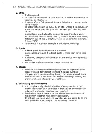 1.0 INFORMATION AND COMMUNICATION TECHNOLOGY
63
2. Style
 double-spaced
 12 point minimum and 14 point maximum (with the exception of
headings and footnotes)
 2 spaces after a full stop and 1 space following a comma, semi-
colon or colon
 no abbreviation such as ‘e.g.’, ‘&’ or ‘etc.’ unless it is included in
a bracket. Write everything in full: ‘for example’, ‘that is’, ‘and
so on’.
 numerals are used when the number is more than two words;
for tabulation; statistical discussion; sums of money; addresses;
dates; time; and page, chapter, volume numbers (for example,
2 June, 2000)
 consistency in style for example in writing out headings
3. Quote
 a direct quote must be placed in quotation
 block quotes are used if a direct quote is more than three lines
long.
 if possible, paraphrase information in preference to using direct
quotes.
 use quotes and paraphrasing to support argument
4. Clarity
 helps your readers understand your paper by organizing your
paper well and don’t forget to insert the page numbers
 edit your work means reading through the paper several times
before submission and don’t just rely on the rough spelling and
grammar checks offered by your software.
5. Indicating your intentions
 in a complex study, the introduction of every section should
inform the reader what to expect in that section should contain
judgment or decision that has been reached.
 the final paragraph in each section should tie the contents of
that section together with a short conclusion.
 do not use too many words to say what you are going to do and
what you have done, keep to the necessary minimum
 