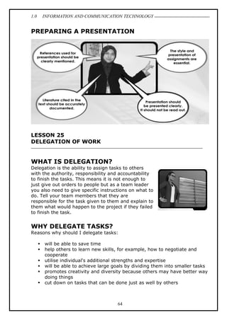 1.0 INFORMATION AND COMMUNICATION TECHNOLOGY
64
PREPARING A PRESENTATION
LESSON 25
DELEGATION OF WORK
WHAT IS DELEGATION?
Delegation is the ability to assign tasks to others
with the authority, responsibility and accountability
to finish the tasks. This means it is not enough to
just give out orders to people but as a team leader
you also need to give specific instructions on what to
do. Tell your team members that they are
responsible for the task given to them and explain to
them what would happen to the project if they failed
to finish the task.
WHY DELEGATE TASKS?
Reasons why should I delegate tasks:
 will be able to save time
 help others to learn new skills, for example, how to negotiate and
cooperate
 utilise individual's additional strengths and expertise
 will be able to achieve large goals by dividing them into smaller tasks
 promotes creativity and diversity because others may have better way
doing things
 cut down on tasks that can be done just as well by others
 