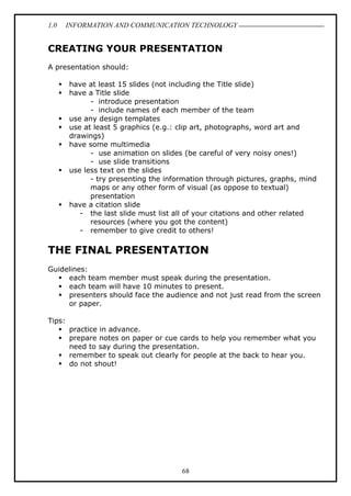 1.0 INFORMATION AND COMMUNICATION TECHNOLOGY
68
CREATING YOUR PRESENTATION
A presentation should:
 have at least 15 slides (not including the Title slide)
 have a Title slide
- introduce presentation
- include names of each member of the team
 use any design templates
 use at least 5 graphics (e.g.: clip art, photographs, word art and
drawings)
 have some multimedia
- use animation on slides (be careful of very noisy ones!)
- use slide transitions
 use less text on the slides
- try presenting the information through pictures, graphs, mind
maps or any other form of visual (as oppose to textual)
presentation
 have a citation slide
- the last slide must list all of your citations and other related
resources (where you got the content)
- remember to give credit to others!
THE FINAL PRESENTATION
Guidelines:
 each team member must speak during the presentation.
 each team will have 10 minutes to present.
 presenters should face the audience and not just read from the screen
or paper.
Tips:
 practice in advance.
 prepare notes on paper or cue cards to help you remember what you
need to say during the presentation.
 remember to speak out clearly for people at the back to hear you.
 do not shout!
 