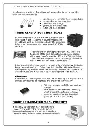 1.0 INFORMATION AND COMMUNICATION TECHNOLOGY
9
signals across a resister. Transistors had many advantages compared to
other hardware technology.
 transistors were smaller than vacuum tubes
 they needed no warm up time
 consumed less energy
 generated much less heat
 faster and more reliable
THIRD GENERATION (1964-1971)
In the third generation era, the IBM 370 series were
introduced in 1964. It came in several models and
sizes.It was used for business and scientific programs.
Other computer models introduced were CDC 7600
and B2500.
The development of integrated circuit (IC), signal the
beginning of the third generation computers. Silicone
chips were manufactured in 1961 at the Silicone Valley.
Then came the integrated circuit technology, which had
reduced the size and cost of computers.
It is a complete electronic circuit on a small chip of silicone. Which is also
known as semi conductor. Other than that, the Magnetic Core Memory
was replaced by a device called the microchip. Also the first 256 bit RAM
was introduced and it was the basis for development of 1K bit RAM.
Advantages
A new concept in this generation was that of a family of computer which
allowed computer to be upgraded and expanded as necessary.
 Silicone chips were reliable, compact and
cheaper.
 Sold hardware and software separately
which created the software industry.
 customer service industry flourished
(reservation and credit checks)
FOURTH GENERATION (1971-PRESENT)
It took only 55 years for the 4 generations to
evolve. The growth of the computer industry
developed technologies of computer inventions.
There are many types of computer models such as:
 