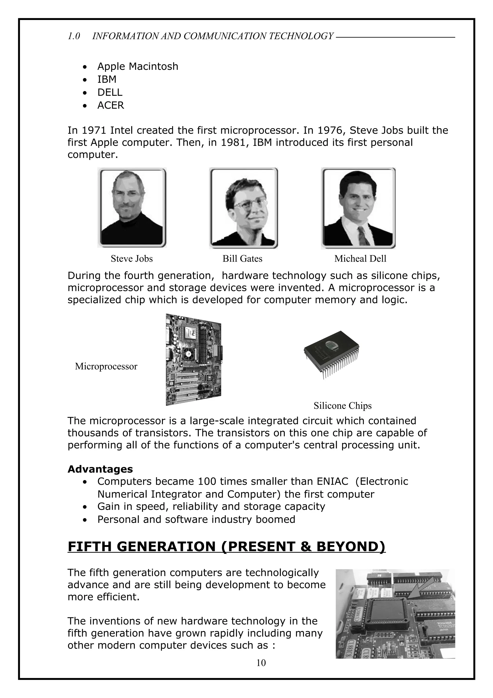 1.0 INFORMATION AND COMMUNICATION TECHNOLOGY
• Apple Macintosh
• IBM
• DELL
• ACER
In 1971 Intel created the first microprocessor. In 1976, Steve Jobs built the
first Apple computer. Then, in 1981, IBM introduced its first personal
computer.
During the fourth generation, hardware technology such as silicone chips,
microprocessor and storage devices were invented. A microprocessor is a
specialized chip which is developed for computer memory and logic.
The microprocessor is a large-scale integrated circuit which contained
thousands of transistors. The transistors on this one chip are capable of
performing all of the functions of a computer's central processing unit.
Advantages
• Computers became 100 times smaller than ENIAC (Electronic
Numerical Integrator and Computer) the first computer
• Gain in speed, reliability and storage capacity
• Personal and software industry boomed
FIFTH GENERATION (PRESENT & BEYOND)
The fifth generation computers are technologically
advance and are still being development to become
more efficient.
The inventions of new hardware technology in the
fifth generation have grown rapidly including many
other modern computer devices such as :
10
Steve Jobs Bill Gates Micheal Dell
Microprocessor
Silicone Chips
 