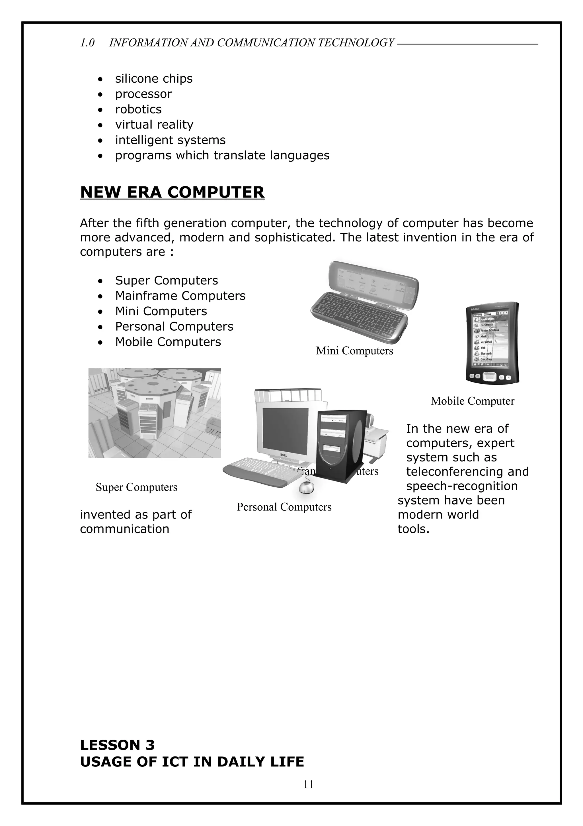 1.0 INFORMATION AND COMMUNICATION TECHNOLOGY
• silicone chips
• processor
• robotics
• virtual reality
• intelligent systems
• programs which translate languages
NEW ERA COMPUTER
After the fifth generation computer, the technology of computer has become
more advanced, modern and sophisticated. The latest invention in the era of
computers are :
• Super Computers
• Mainframe Computers
• Mini Computers
• Personal Computers
• Mobile Computers
In the new era of
computers, expert
system such as
teleconferencing and
speech-recognition
system have been
invented as part of modern world
communication tools.
LESSON 3
USAGE OF ICT IN DAILY LIFE
11
Mini Computers
Mainframe Computers
Personal Computers
Mobile Computer
Super Computers
 