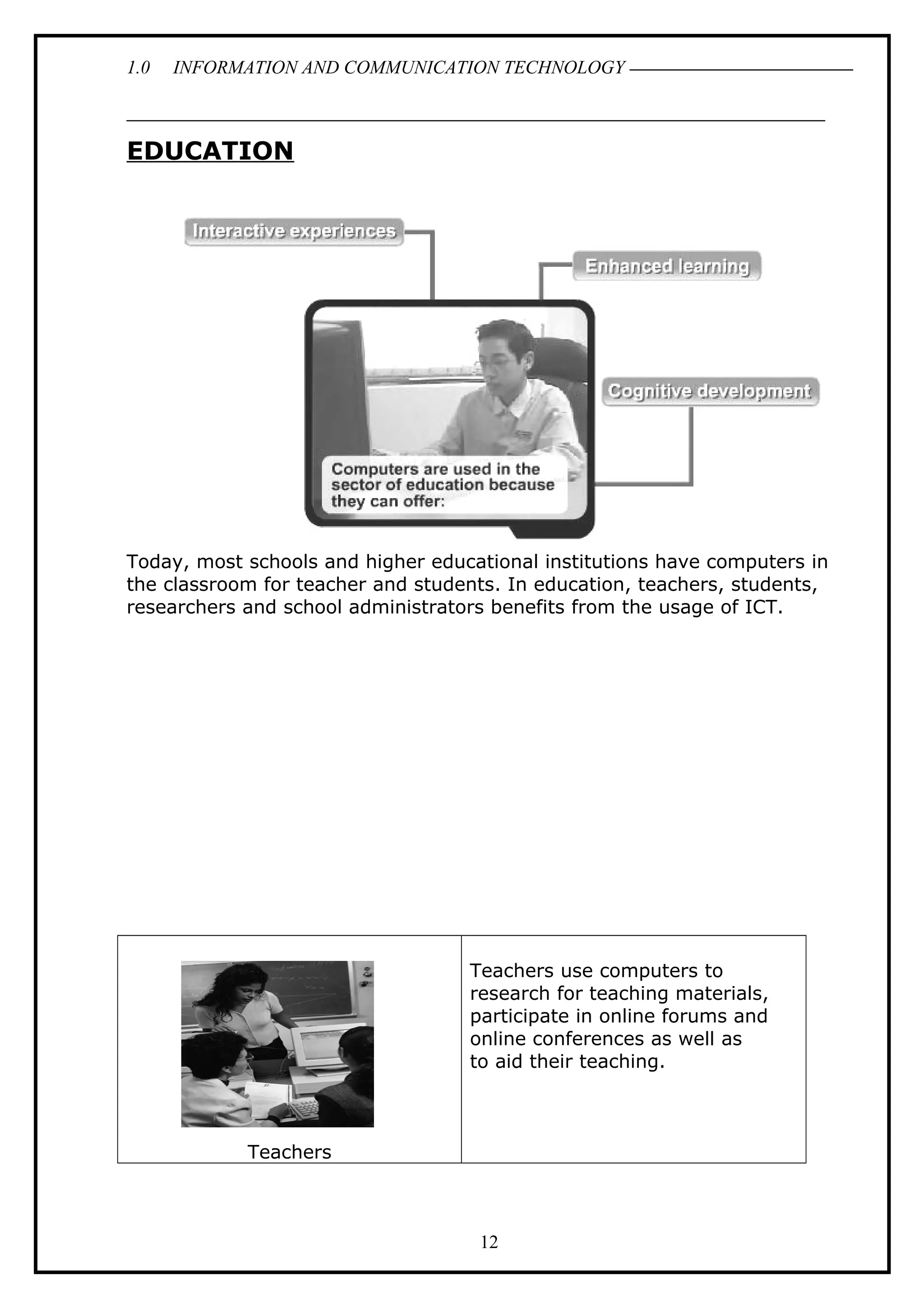1.0 INFORMATION AND COMMUNICATION TECHNOLOGY
EDUCATION
Today, most schools and higher educational institutions have computers in
the classroom for teacher and students. In education, teachers, students,
researchers and school administrators benefits from the usage of ICT.
Teachers
Teachers use computers to
research for teaching materials,
participate in online forums and
online conferences as well as
to aid their teaching.
12
 