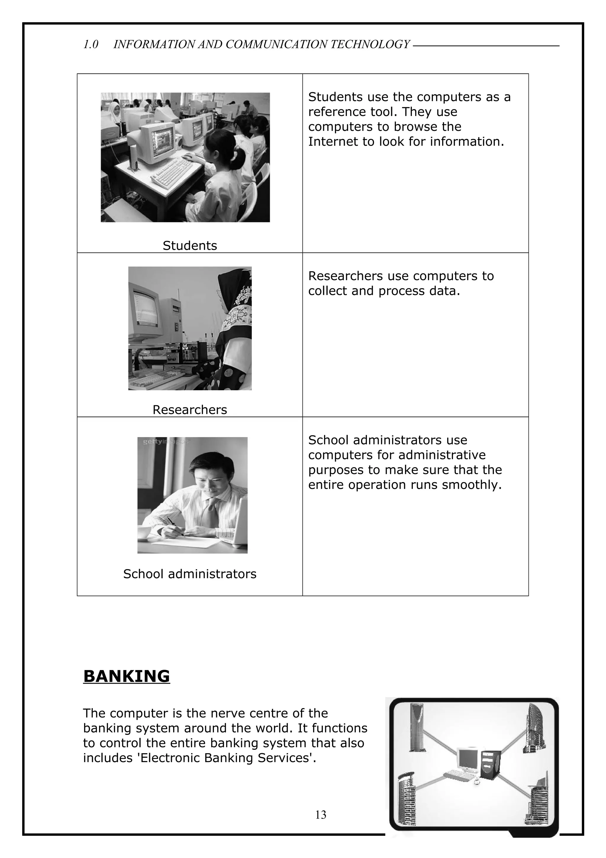 1.0 INFORMATION AND COMMUNICATION TECHNOLOGY
Students
Students use the computers as a
reference tool. They use
computers to browse the
Internet to look for information.
Researchers
Researchers use computers to
collect and process data.
School administrators
School administrators use
computers for administrative
purposes to make sure that the
entire operation runs smoothly.
BANKING
The computer is the nerve centre of the
banking system around the world. It functions
to control the entire banking system that also
includes 'Electronic Banking Services'.
13
 