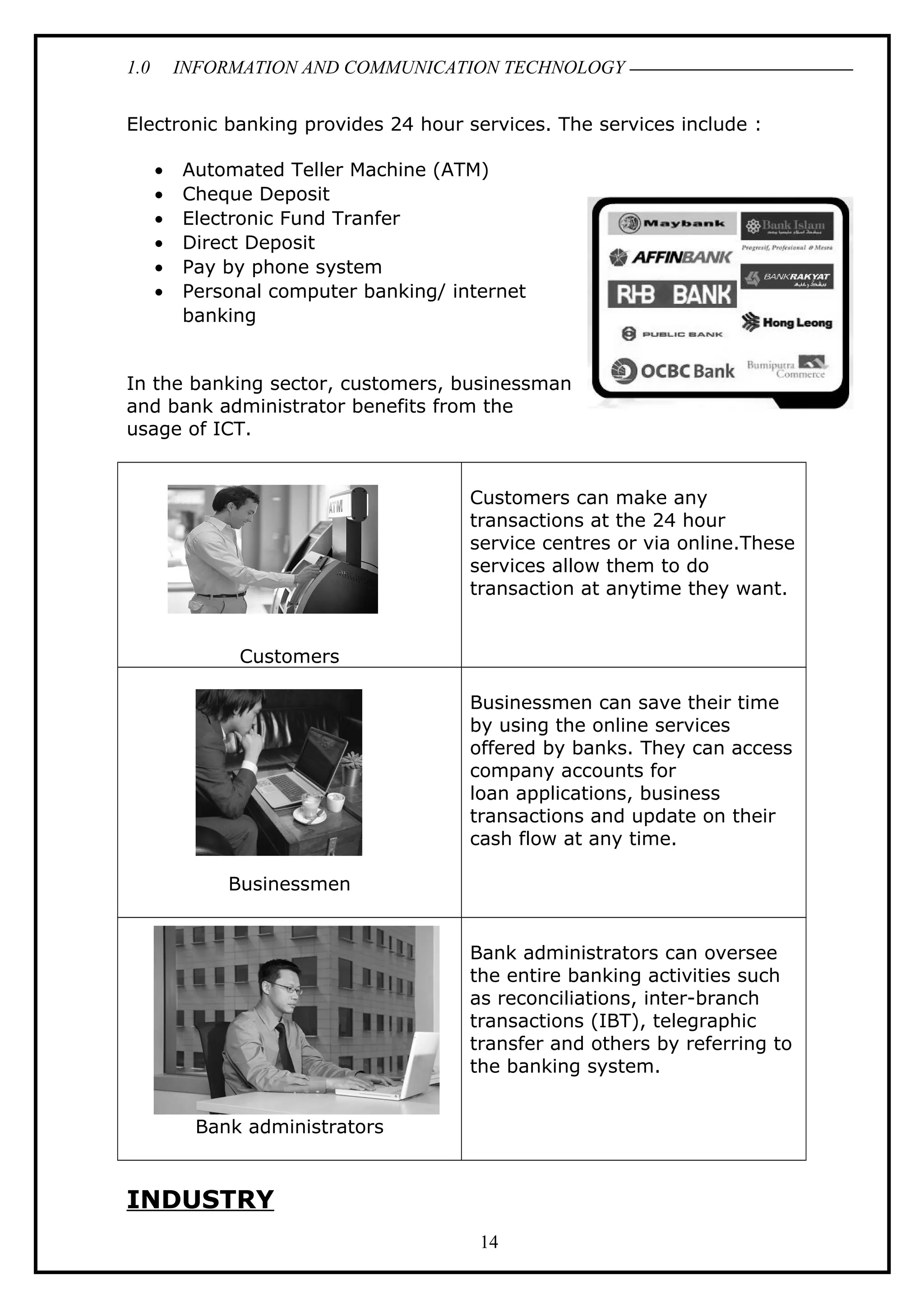 1.0 INFORMATION AND COMMUNICATION TECHNOLOGY
Electronic banking provides 24 hour services. The services include :
• Automated Teller Machine (ATM)
• Cheque Deposit
• Electronic Fund Tranfer
• Direct Deposit
• Pay by phone system
• Personal computer banking/ internet
banking
In the banking sector, customers, businessman
and bank administrator benefits from the
usage of ICT.
Customers
Customers can make any
transactions at the 24 hour
service centres or via online.These
services allow them to do
transaction at anytime they want.
Businessmen
Businessmen can save their time
by using the online services
offered by banks. They can access
company accounts for
loan applications, business
transactions and update on their
cash flow at any time.
Bank administrators
Bank administrators can oversee
the entire banking activities such
as reconciliations, inter-branch
transactions (IBT), telegraphic
transfer and others by referring to
the banking system.
INDUSTRY
14
 