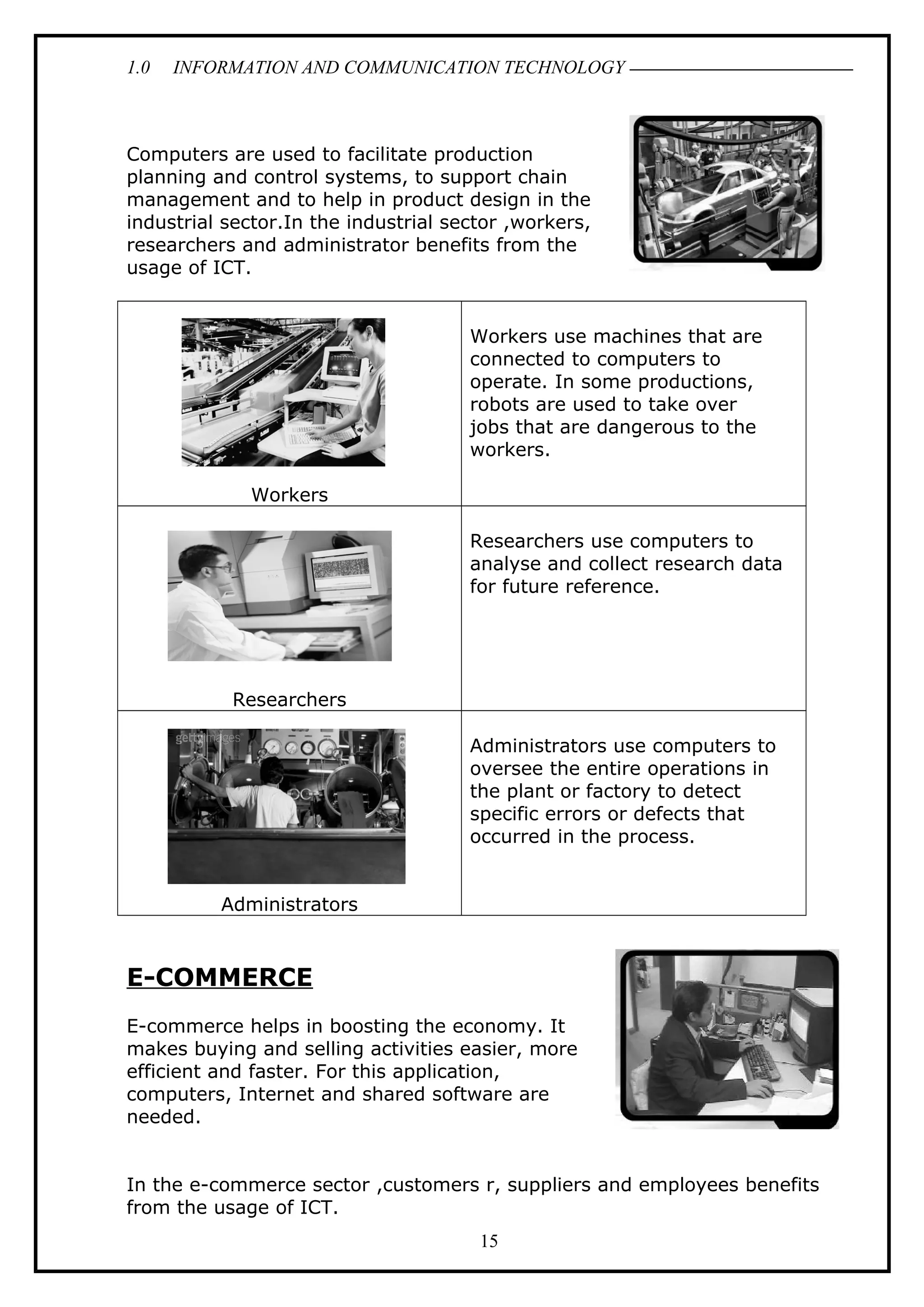 1.0 INFORMATION AND COMMUNICATION TECHNOLOGY
Computers are used to facilitate production
planning and control systems, to support chain
management and to help in product design in the
industrial sector.In the industrial sector ,workers,
researchers and administrator benefits from the
usage of ICT.
Workers
Workers use machines that are
connected to computers to
operate. In some productions,
robots are used to take over
jobs that are dangerous to the
workers.
Researchers
Researchers use computers to
analyse and collect research data
for future reference.
Administrators
Administrators use computers to
oversee the entire operations in
the plant or factory to detect
specific errors or defects that
occurred in the process.
E-COMMERCE
E-commerce helps in boosting the economy. It
makes buying and selling activities easier, more
efficient and faster. For this application,
computers, Internet and shared software are
needed.
In the e-commerce sector ,customers r, suppliers and employees benefits
from the usage of ICT.
15
 