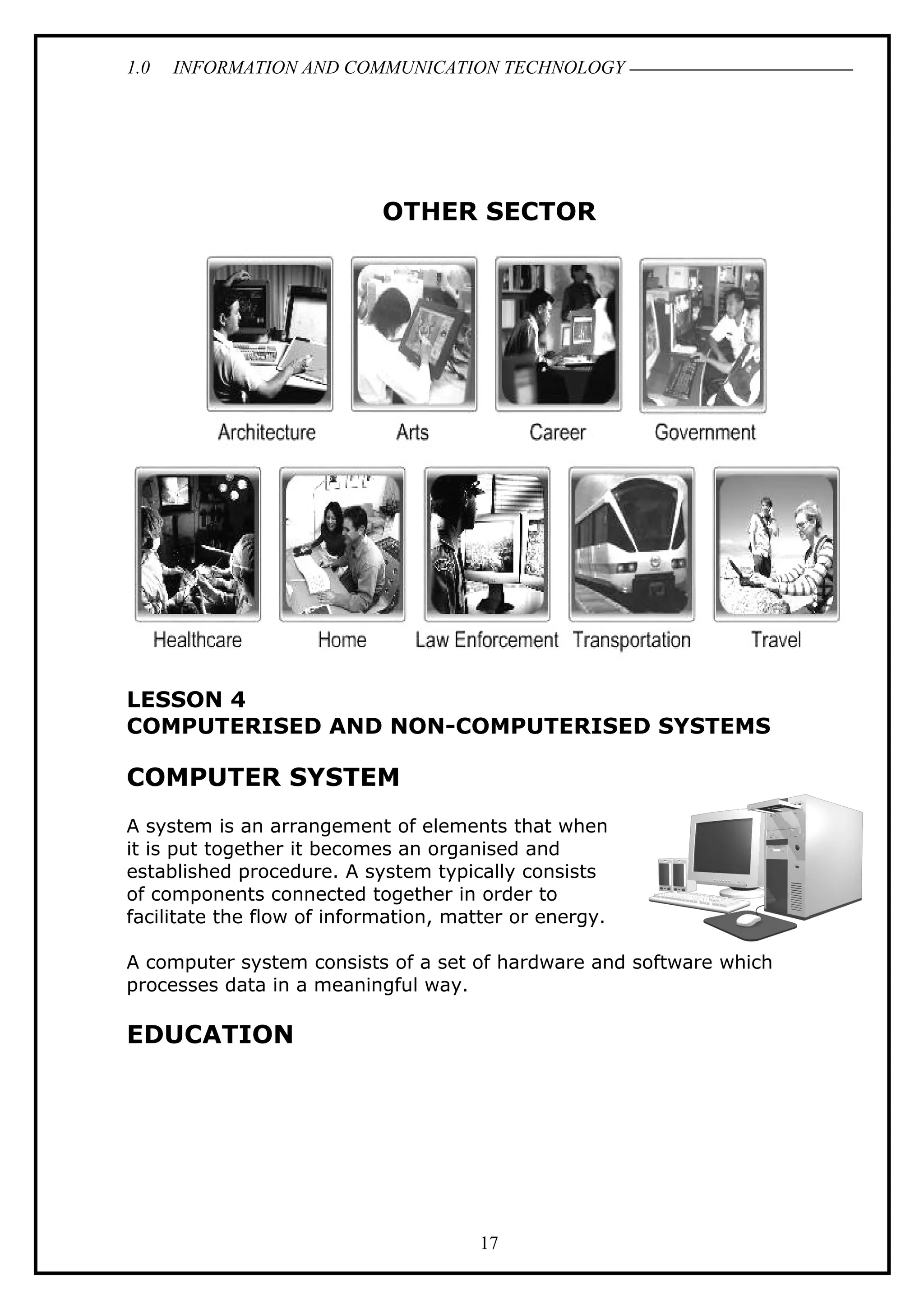 1.0 INFORMATION AND COMMUNICATION TECHNOLOGY
OTHER SECTOR
LESSON 4
COMPUTERISED AND NON-COMPUTERISED SYSTEMS
COMPUTER SYSTEM
A system is an arrangement of elements that when
it is put together it becomes an organised and
established procedure. A system typically consists
of components connected together in order to
facilitate the flow of information, matter or energy.
A computer system consists of a set of hardware and software which
processes data in a meaningful way.
EDUCATION
17
 