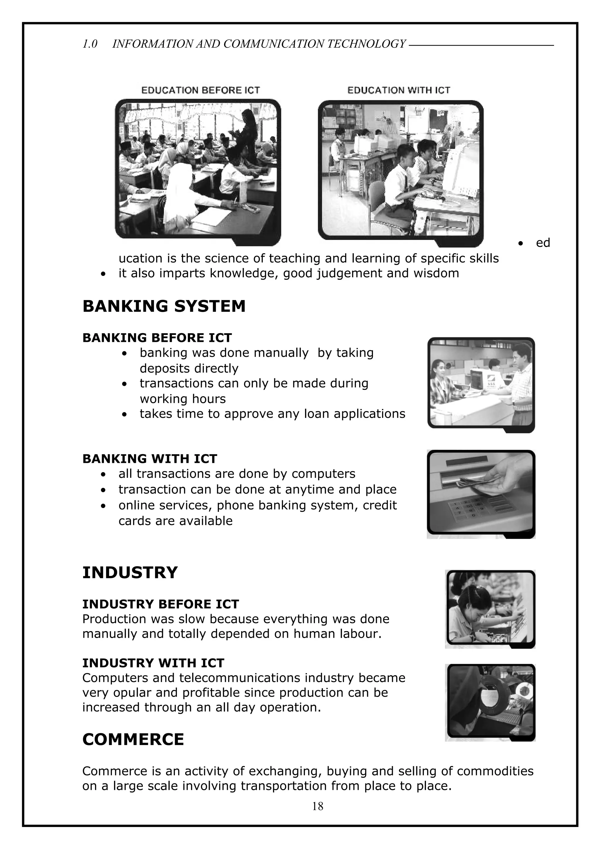 1.0 INFORMATION AND COMMUNICATION TECHNOLOGY
• ed
ucation is the science of teaching and learning of specific skills
• it also imparts knowledge, good judgement and wisdom
BANKING SYSTEM
BANKING BEFORE ICT
• banking was done manually by taking
deposits directly
• transactions can only be made during
working hours
• takes time to approve any loan applications
BANKING WITH ICT
• all transactions are done by computers
• transaction can be done at anytime and place
• online services, phone banking system, credit
cards are available
INDUSTRY
INDUSTRY BEFORE ICT
Production was slow because everything was done
manually and totally depended on human labour.
INDUSTRY WITH ICT
Computers and telecommunications industry became
very opular and profitable since production can be
increased through an all day operation.
COMMERCE
Commerce is an activity of exchanging, buying and selling of commodities
on a large scale involving transportation from place to place.
18
 