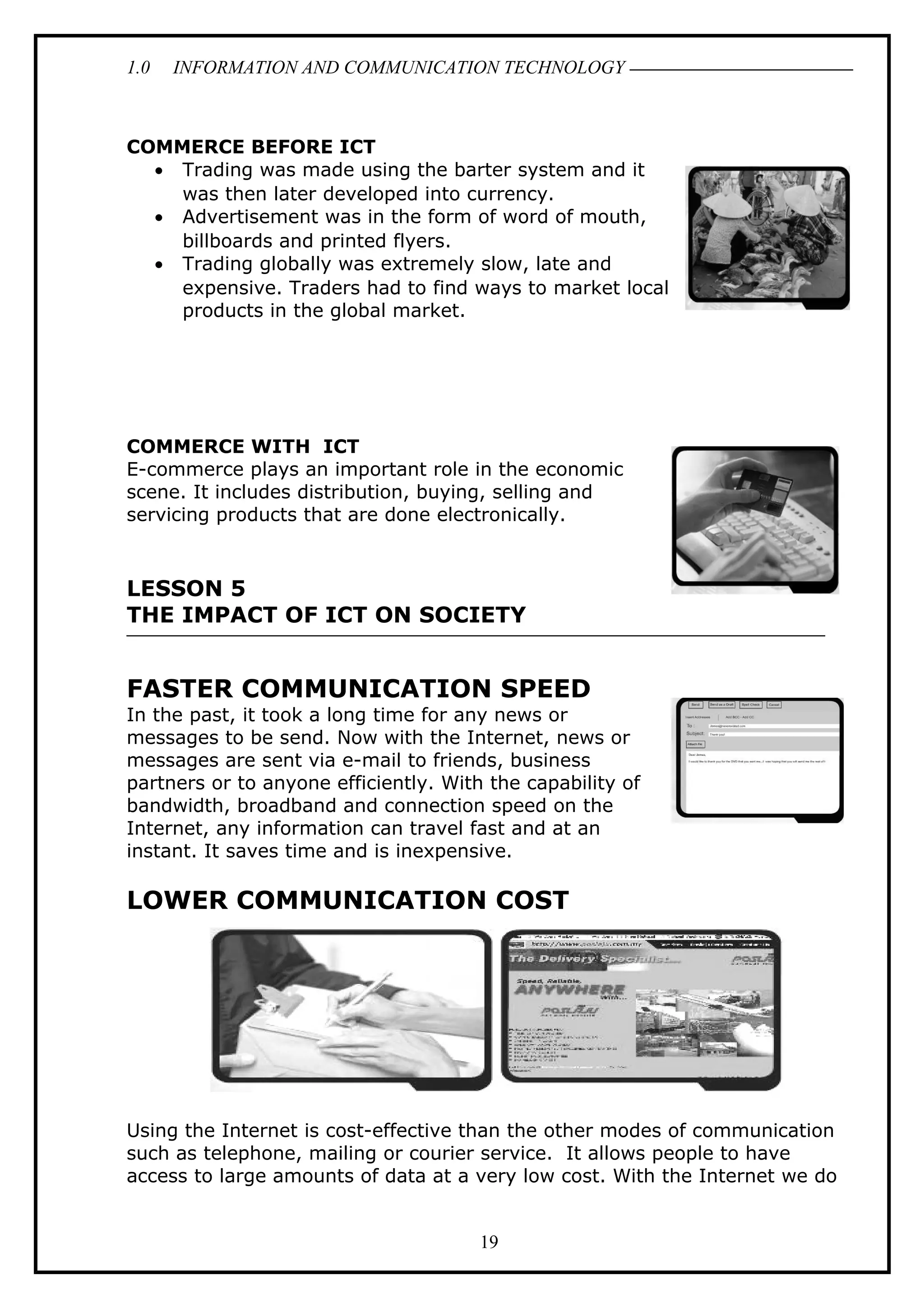 1.0 INFORMATION AND COMMUNICATION TECHNOLOGY
COMMERCE BEFORE ICT
• Trading was made using the barter system and it
was then later developed into currency.
• Advertisement was in the form of word of mouth,
billboards and printed flyers.
• Trading globally was extremely slow, late and
expensive. Traders had to find ways to market local
products in the global market.
COMMERCE WITH ICT
E-commerce plays an important role in the economic
scene. It includes distribution, buying, selling and
servicing products that are done electronically.
LESSON 5
THE IMPACT OF ICT ON SOCIETY
FASTER COMMUNICATION SPEED
In the past, it took a long time for any news or
messages to be send. Now with the Internet, news or
messages are sent via e-mail to friends, business
partners or to anyone efficiently. With the capability of
bandwidth, broadband and connection speed on the
Internet, any information can travel fast and at an
instant. It saves time and is inexpensive.
LOWER COMMUNICATION COST
Using the Internet is cost-effective than the other modes of communication
such as telephone, mailing or courier service. It allows people to have
access to large amounts of data at a very low cost. With the Internet we do
19
 