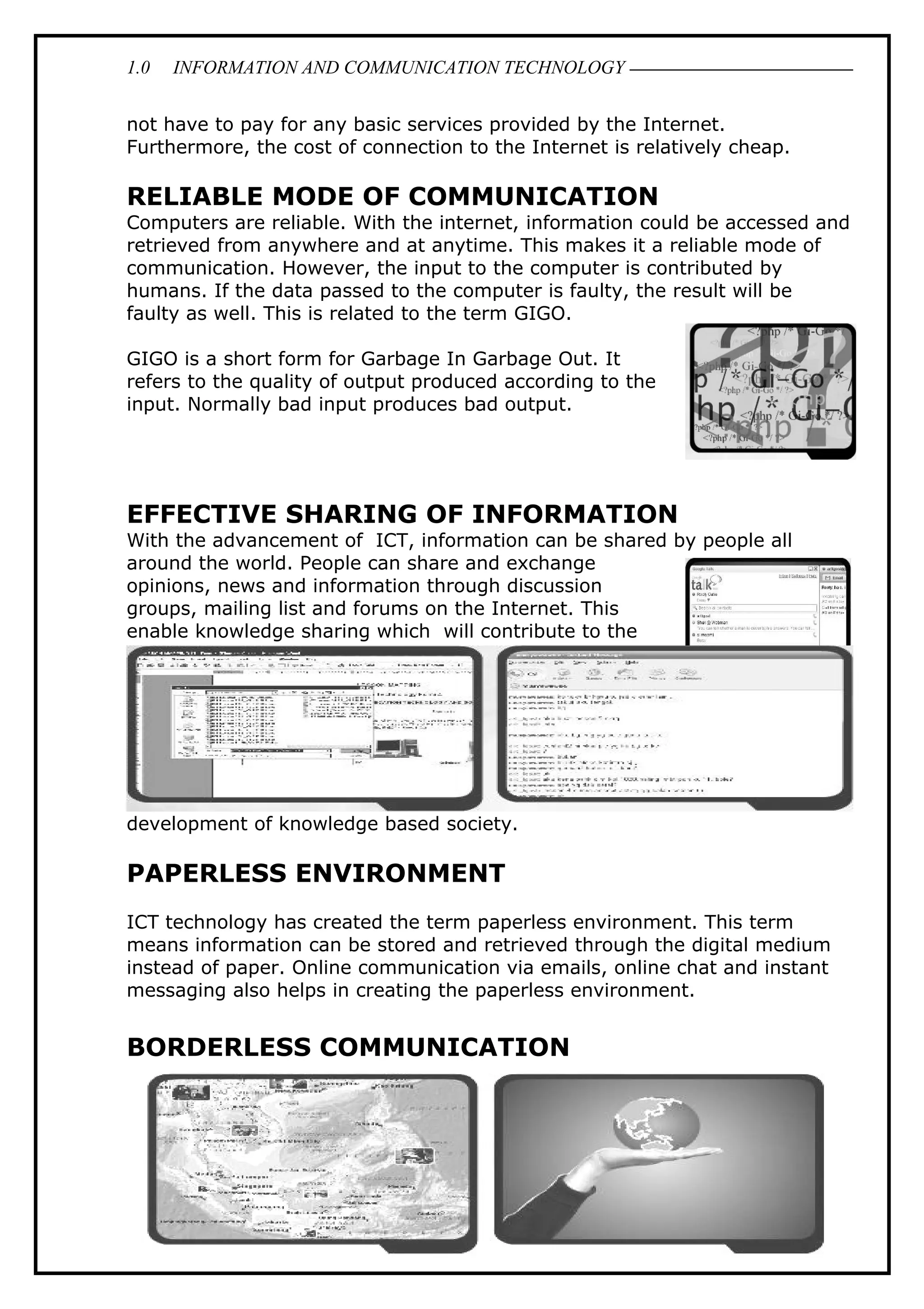 1.0 INFORMATION AND COMMUNICATION TECHNOLOGY
not have to pay for any basic services provided by the Internet.
Furthermore, the cost of connection to the Internet is relatively cheap.
RELIABLE MODE OF COMMUNICATION
Computers are reliable. With the internet, information could be accessed and
retrieved from anywhere and at anytime. This makes it a reliable mode of
communication. However, the input to the computer is contributed by
humans. If the data passed to the computer is faulty, the result will be
faulty as well. This is related to the term GIGO.
GIGO is a short form for Garbage In Garbage Out. It
refers to the quality of output produced according to the
input. Normally bad input produces bad output.
EFFECTIVE SHARING OF INFORMATION
With the advancement of ICT, information can be shared by people all
around the world. People can share and exchange
opinions, news and information through discussion
groups, mailing list and forums on the Internet. This
enable knowledge sharing which will contribute to the
development of knowledge based society.
PAPERLESS ENVIRONMENT
ICT technology has created the term paperless environment. This term
means information can be stored and retrieved through the digital medium
instead of paper. Online communication via emails, online chat and instant
messaging also helps in creating the paperless environment.
BORDERLESS COMMUNICATION
20
 