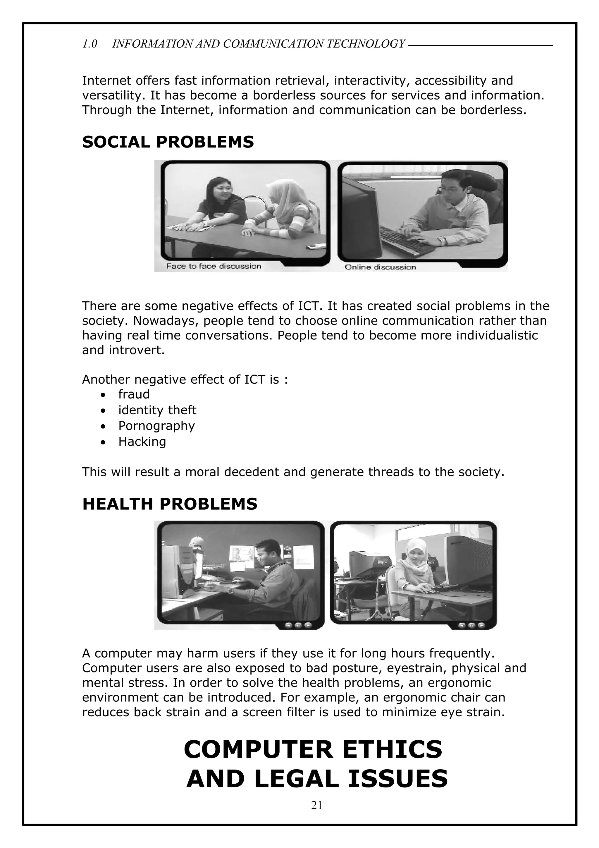 1.0 INFORMATION AND COMMUNICATION TECHNOLOGY
Internet offers fast information retrieval, interactivity, accessibility and
versatility. It has become a borderless sources for services and information.
Through the Internet, information and communication can be borderless.
SOCIAL PROBLEMS
There are some negative effects of ICT. It has created social problems in the
society. Nowadays, people tend to choose online communication rather than
having real time conversations. People tend to become more individualistic
and introvert.
Another negative effect of ICT is :
• fraud
• identity theft
• Pornography
• Hacking
This will result a moral decedent and generate threads to the society.
HEALTH PROBLEMS
A computer may harm users if they use it for long hours frequently.
Computer users are also exposed to bad posture, eyestrain, physical and
mental stress. In order to solve the health problems, an ergonomic
environment can be introduced. For example, an ergonomic chair can
reduces back strain and a screen filter is used to minimize eye strain.
COMPUTER ETHICS
AND LEGAL ISSUES
21
 