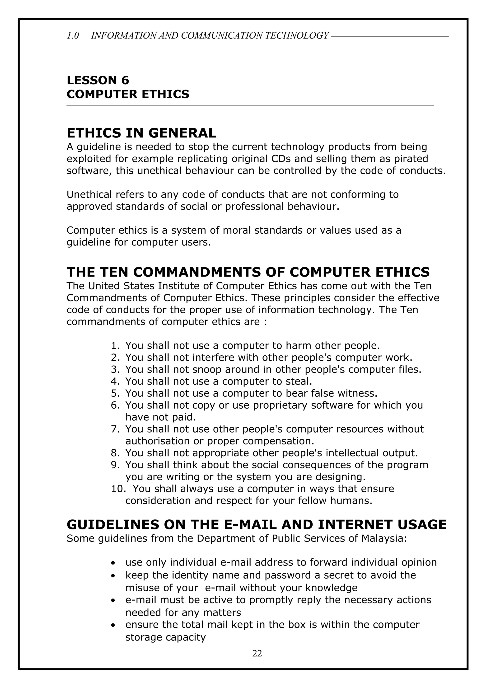 1.0 INFORMATION AND COMMUNICATION TECHNOLOGY
LESSON 6
COMPUTER ETHICS
ETHICS IN GENERAL
A guideline is needed to stop the current technology products from being
exploited for example replicating original CDs and selling them as pirated
software, this unethical behaviour can be controlled by the code of conducts.
Unethical refers to any code of conducts that are not conforming to
approved standards of social or professional behaviour.
Computer ethics is a system of moral standards or values used as a
guideline for computer users.
THE TEN COMMANDMENTS OF COMPUTER ETHICS
The United States Institute of Computer Ethics has come out with the Ten
Commandments of Computer Ethics. These principles consider the effective
code of conducts for the proper use of information technology. The Ten
commandments of computer ethics are :
1. You shall not use a computer to harm other people.
2. You shall not interfere with other people's computer work.
3. You shall not snoop around in other people's computer files.
4. You shall not use a computer to steal.
5. You shall not use a computer to bear false witness.
6. You shall not copy or use proprietary software for which you
have not paid.
7. You shall not use other people's computer resources without
authorisation or proper compensation.
8. You shall not appropriate other people's intellectual output.
9. You shall think about the social consequences of the program
you are writing or the system you are designing.
10. You shall always use a computer in ways that ensure
consideration and respect for your fellow humans.
GUIDELINES ON THE E-MAIL AND INTERNET USAGE
Some guidelines from the Department of Public Services of Malaysia:
• use only individual e-mail address to forward individual opinion
• keep the identity name and password a secret to avoid the
misuse of your e-mail without your knowledge
• e-mail must be active to promptly reply the necessary actions
needed for any matters
• ensure the total mail kept in the box is within the computer
storage capacity
22
 