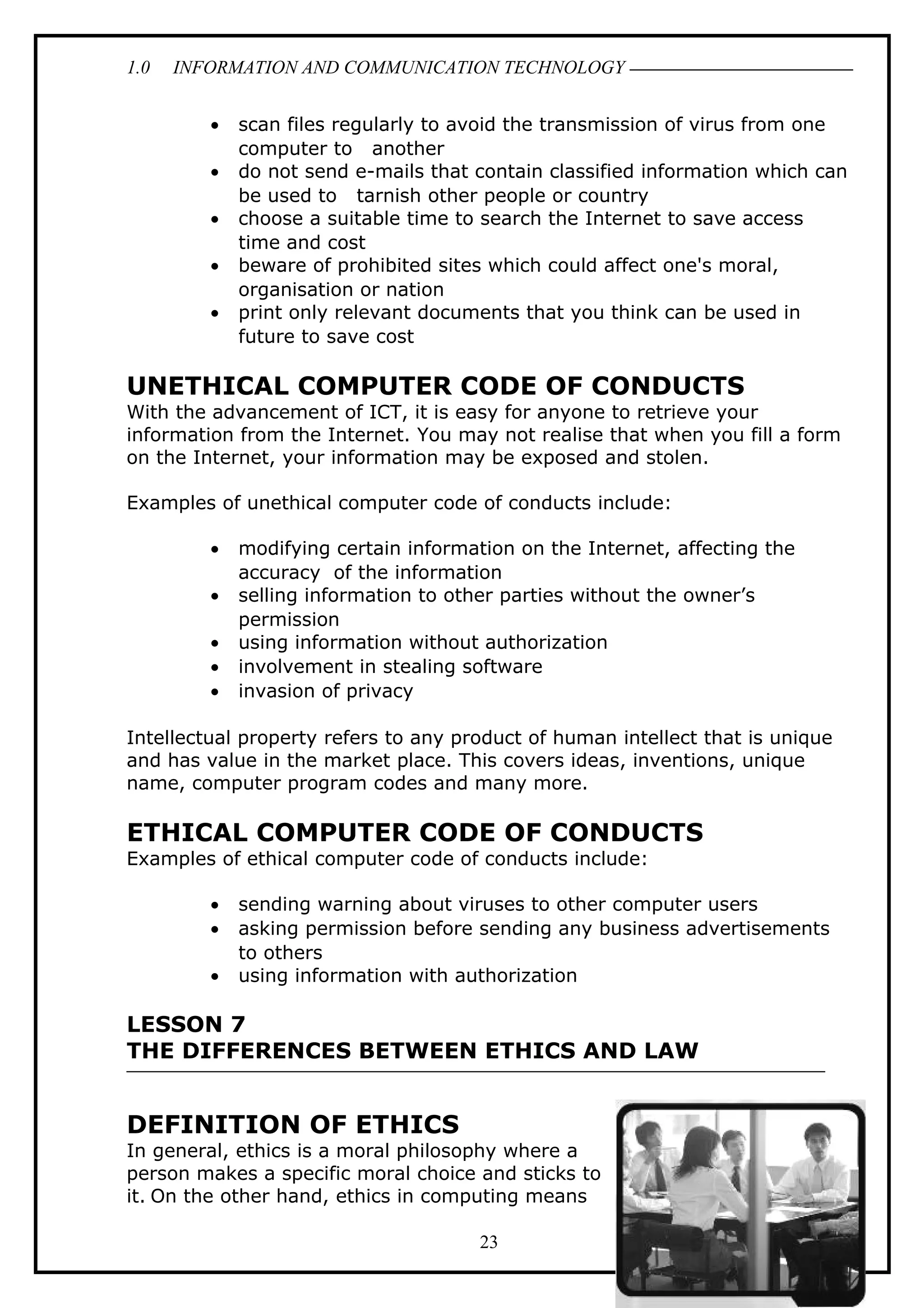 1.0 INFORMATION AND COMMUNICATION TECHNOLOGY
• scan files regularly to avoid the transmission of virus from one
computer to another
• do not send e-mails that contain classified information which can
be used to tarnish other people or country
• choose a suitable time to search the Internet to save access
time and cost
• beware of prohibited sites which could affect one's moral,
organisation or nation
• print only relevant documents that you think can be used in
future to save cost
UNETHICAL COMPUTER CODE OF CONDUCTS
With the advancement of ICT, it is easy for anyone to retrieve your
information from the Internet. You may not realise that when you fill a form
on the Internet, your information may be exposed and stolen.
Examples of unethical computer code of conducts include:
• modifying certain information on the Internet, affecting the
accuracy of the information
• selling information to other parties without the owner’s
permission
• using information without authorization
• involvement in stealing software
• invasion of privacy
Intellectual property refers to any product of human intellect that is unique
and has value in the market place. This covers ideas, inventions, unique
name, computer program codes and many more.
ETHICAL COMPUTER CODE OF CONDUCTS
Examples of ethical computer code of conducts include:
• sending warning about viruses to other computer users
• asking permission before sending any business advertisements
to others
• using information with authorization
LESSON 7
THE DIFFERENCES BETWEEN ETHICS AND LAW
DEFINITION OF ETHICS
In general, ethics is a moral philosophy where a
person makes a specific moral choice and sticks to
it. On the other hand, ethics in computing means
23
 