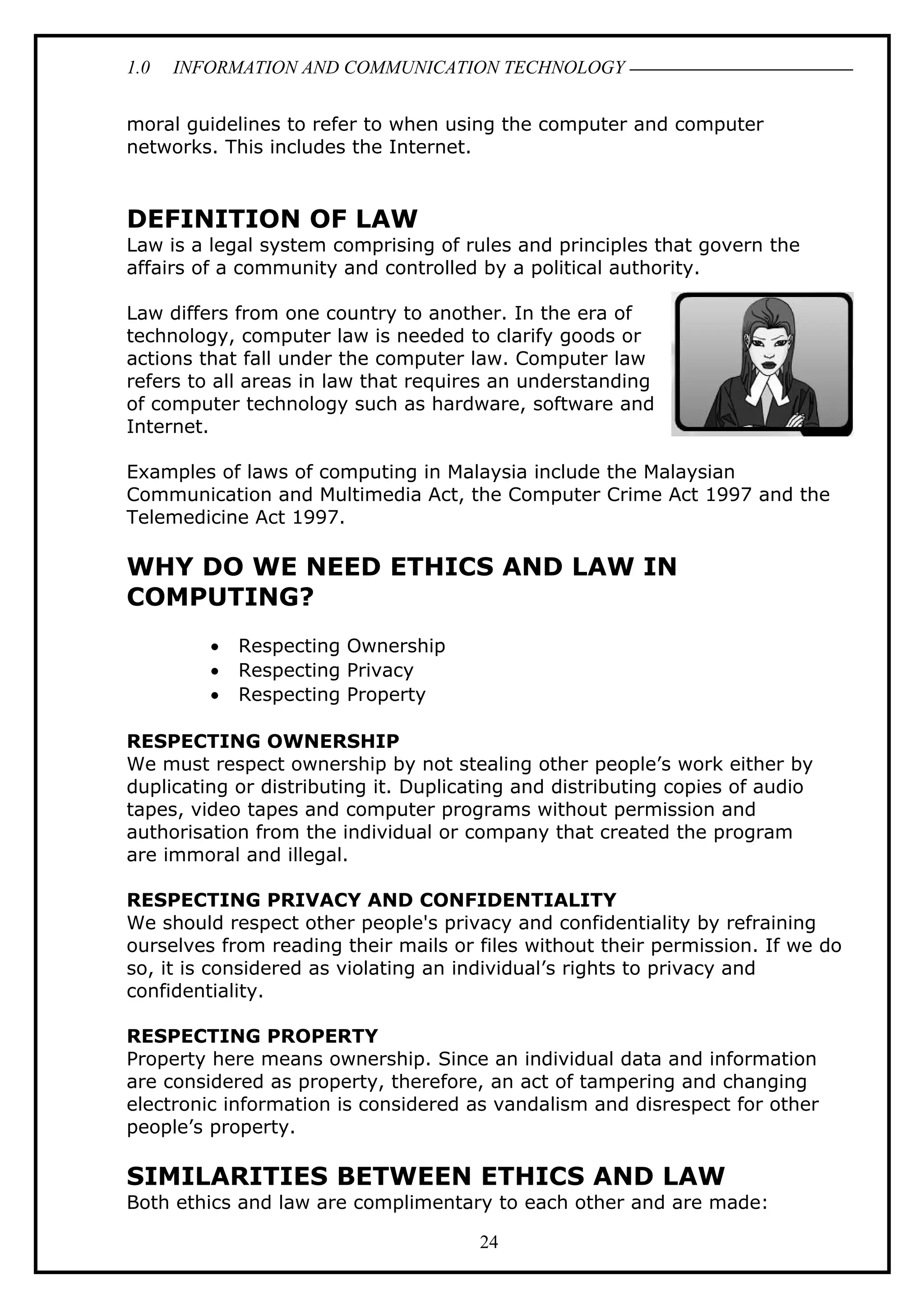 1.0 INFORMATION AND COMMUNICATION TECHNOLOGY
moral guidelines to refer to when using the computer and computer
networks. This includes the Internet.
DEFINITION OF LAW
Law is a legal system comprising of rules and principles that govern the
affairs of a community and controlled by a political authority.
Law differs from one country to another. In the era of
technology, computer law is needed to clarify goods or
actions that fall under the computer law. Computer law
refers to all areas in law that requires an understanding
of computer technology such as hardware, software and
Internet.
Examples of laws of computing in Malaysia include the Malaysian
Communication and Multimedia Act, the Computer Crime Act 1997 and the
Telemedicine Act 1997.
WHY DO WE NEED ETHICS AND LAW IN
COMPUTING?
• Respecting Ownership
• Respecting Privacy
• Respecting Property
RESPECTING OWNERSHIP
We must respect ownership by not stealing other people’s work either by
duplicating or distributing it. Duplicating and distributing copies of audio
tapes, video tapes and computer programs without permission and
authorisation from the individual or company that created the program
are immoral and illegal.
RESPECTING PRIVACY AND CONFIDENTIALITY
We should respect other people's privacy and confidentiality by refraining
ourselves from reading their mails or files without their permission. If we do
so, it is considered as violating an individual’s rights to privacy and
confidentiality.
RESPECTING PROPERTY
Property here means ownership. Since an individual data and information
are considered as property, therefore, an act of tampering and changing
electronic information is considered as vandalism and disrespect for other
people’s property.
SIMILARITIES BETWEEN ETHICS AND LAW
Both ethics and law are complimentary to each other and are made:
24
 