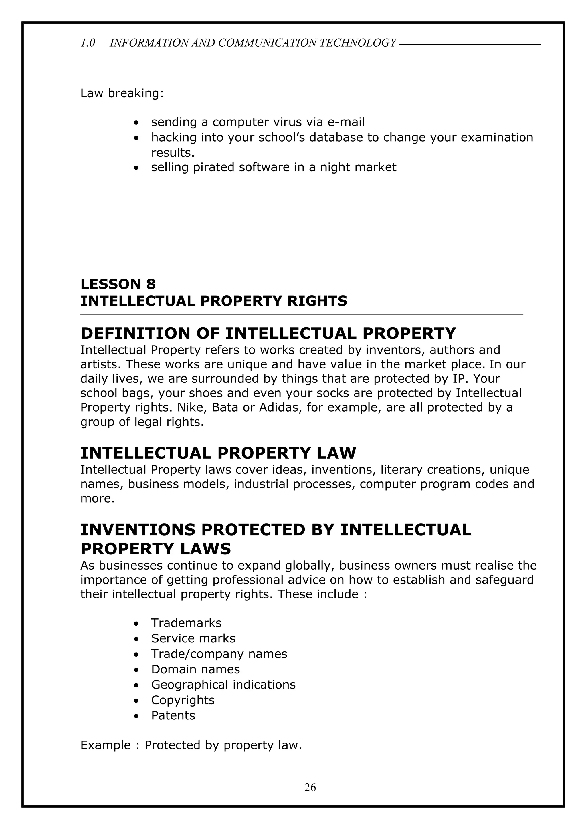 1.0 INFORMATION AND COMMUNICATION TECHNOLOGY
Law breaking:
• sending a computer virus via e-mail
• hacking into your school’s database to change your examination
results.
• selling pirated software in a night market
LESSON 8
INTELLECTUAL PROPERTY RIGHTS
DEFINITION OF INTELLECTUAL PROPERTY
Intellectual Property refers to works created by inventors, authors and
artists. These works are unique and have value in the market place. In our
daily lives, we are surrounded by things that are protected by IP. Your
school bags, your shoes and even your socks are protected by Intellectual
Property rights. Nike, Bata or Adidas, for example, are all protected by a
group of legal rights.
INTELLECTUAL PROPERTY LAW
Intellectual Property laws cover ideas, inventions, literary creations, unique
names, business models, industrial processes, computer program codes and
more.
INVENTIONS PROTECTED BY INTELLECTUAL
PROPERTY LAWS
As businesses continue to expand globally, business owners must realise the
importance of getting professional advice on how to establish and safeguard
their intellectual property rights. These include :
• Trademarks
• Service marks
• Trade/company names
• Domain names
• Geographical indications
• Copyrights
• Patents
Example : Protected by property law.
26
 