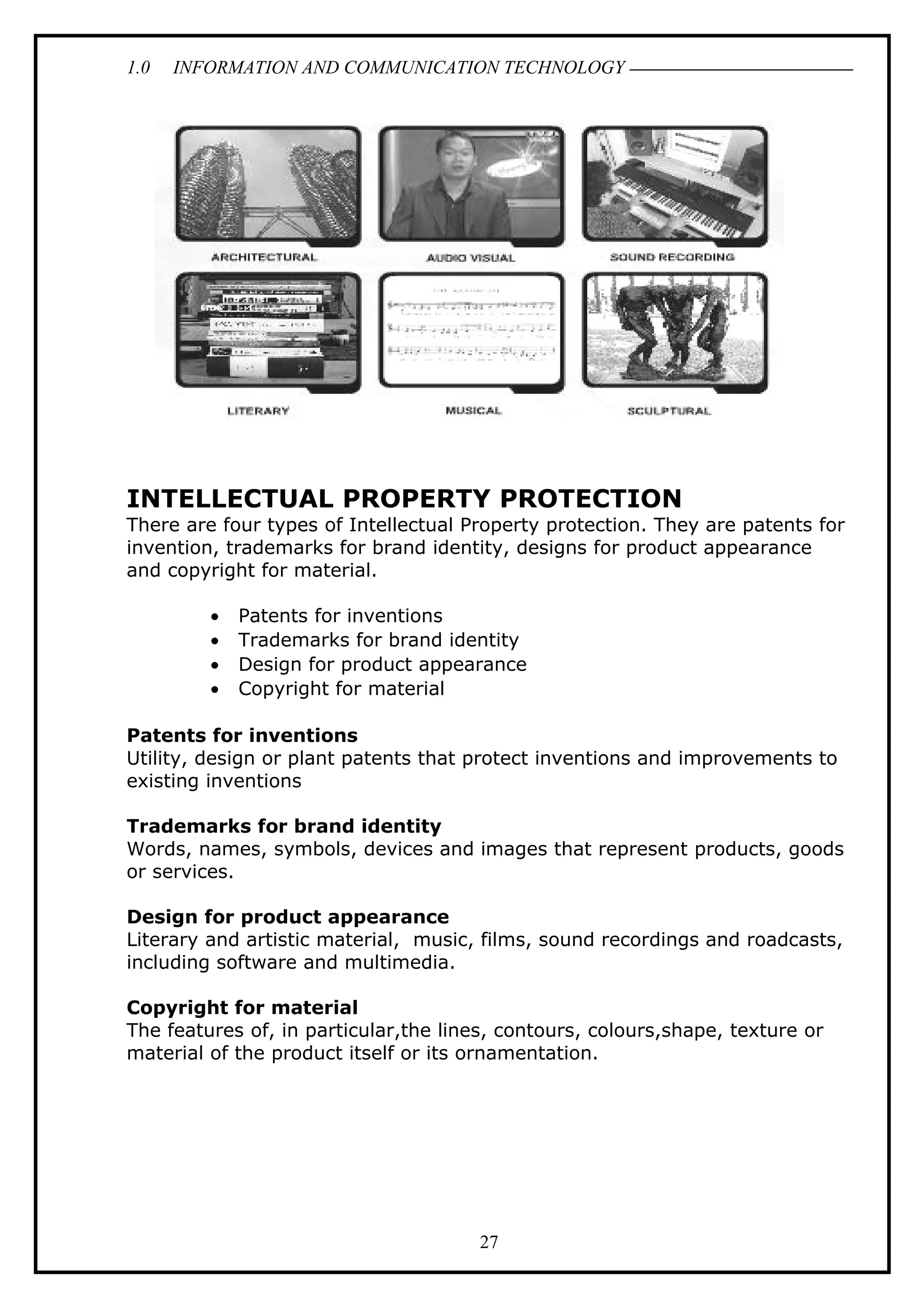 1.0 INFORMATION AND COMMUNICATION TECHNOLOGY
INTELLECTUAL PROPERTY PROTECTION
There are four types of Intellectual Property protection. They are patents for
invention, trademarks for brand identity, designs for product appearance
and copyright for material.
• Patents for inventions
• Trademarks for brand identity
• Design for product appearance
• Copyright for material
Patents for inventions
Utility, design or plant patents that protect inventions and improvements to
existing inventions
Trademarks for brand identity
Words, names, symbols, devices and images that represent products, goods
or services.
Design for product appearance
Literary and artistic material, music, films, sound recordings and roadcasts,
including software and multimedia.
Copyright for material
The features of, in particular,the lines, contours, colours,shape, texture or
material of the product itself or its ornamentation.
27
 