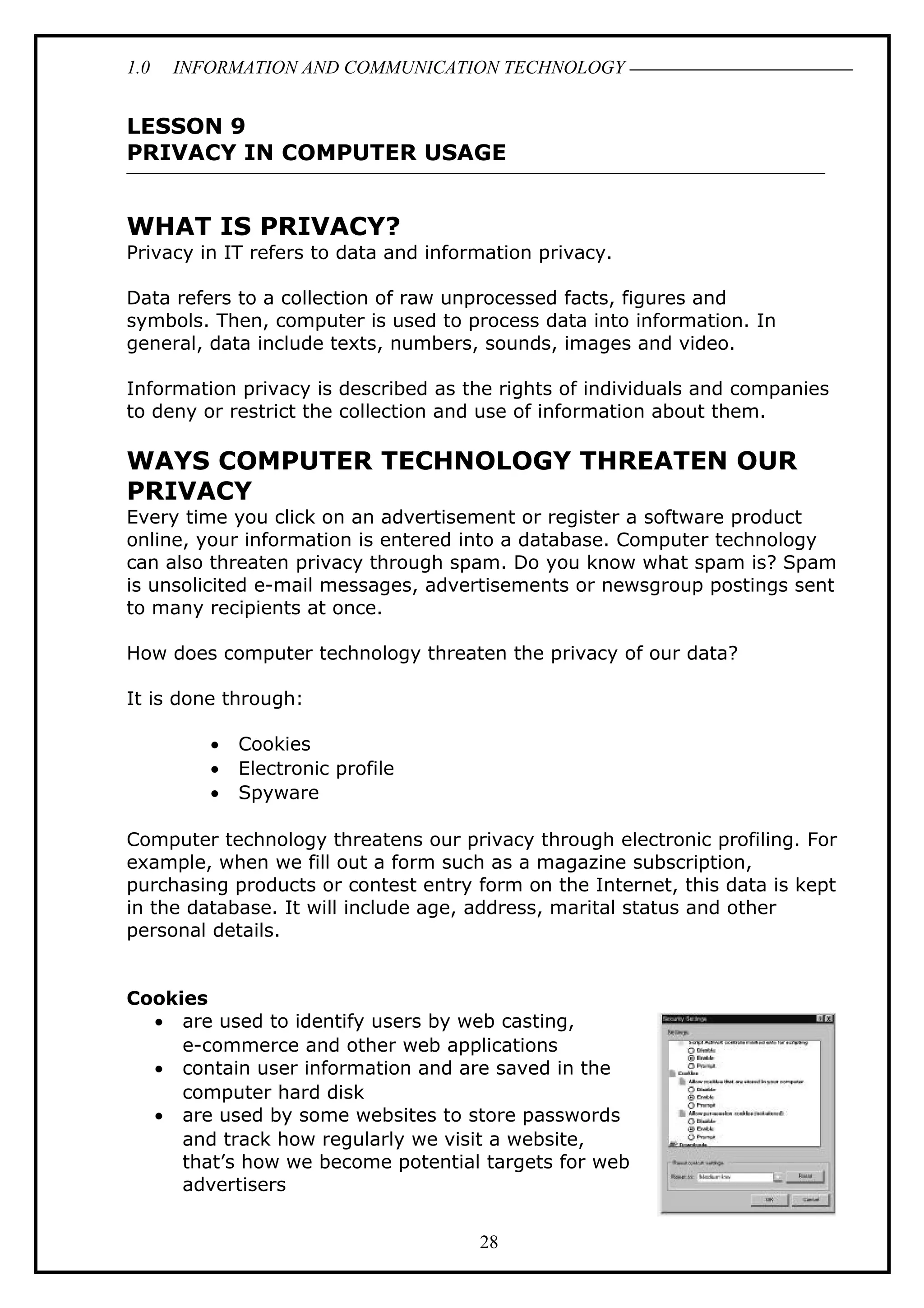 1.0 INFORMATION AND COMMUNICATION TECHNOLOGY
LESSON 9
PRIVACY IN COMPUTER USAGE
WHAT IS PRIVACY?
Privacy in IT refers to data and information privacy.
Data refers to a collection of raw unprocessed facts, figures and
symbols. Then, computer is used to process data into information. In
general, data include texts, numbers, sounds, images and video.
Information privacy is described as the rights of individuals and companies
to deny or restrict the collection and use of information about them.
WAYS COMPUTER TECHNOLOGY THREATEN OUR
PRIVACY
Every time you click on an advertisement or register a software product
online, your information is entered into a database. Computer technology
can also threaten privacy through spam. Do you know what spam is? Spam
is unsolicited e-mail messages, advertisements or newsgroup postings sent
to many recipients at once.
How does computer technology threaten the privacy of our data?
It is done through:
• Cookies
• Electronic profile
• Spyware
Computer technology threatens our privacy through electronic profiling. For
example, when we fill out a form such as a magazine subscription,
purchasing products or contest entry form on the Internet, this data is kept
in the database. It will include age, address, marital status and other
personal details.
Cookies
• are used to identify users by web casting,
e-commerce and other web applications
• contain user information and are saved in the
computer hard disk
• are used by some websites to store passwords
and track how regularly we visit a website,
that’s how we become potential targets for web
advertisers
28
 