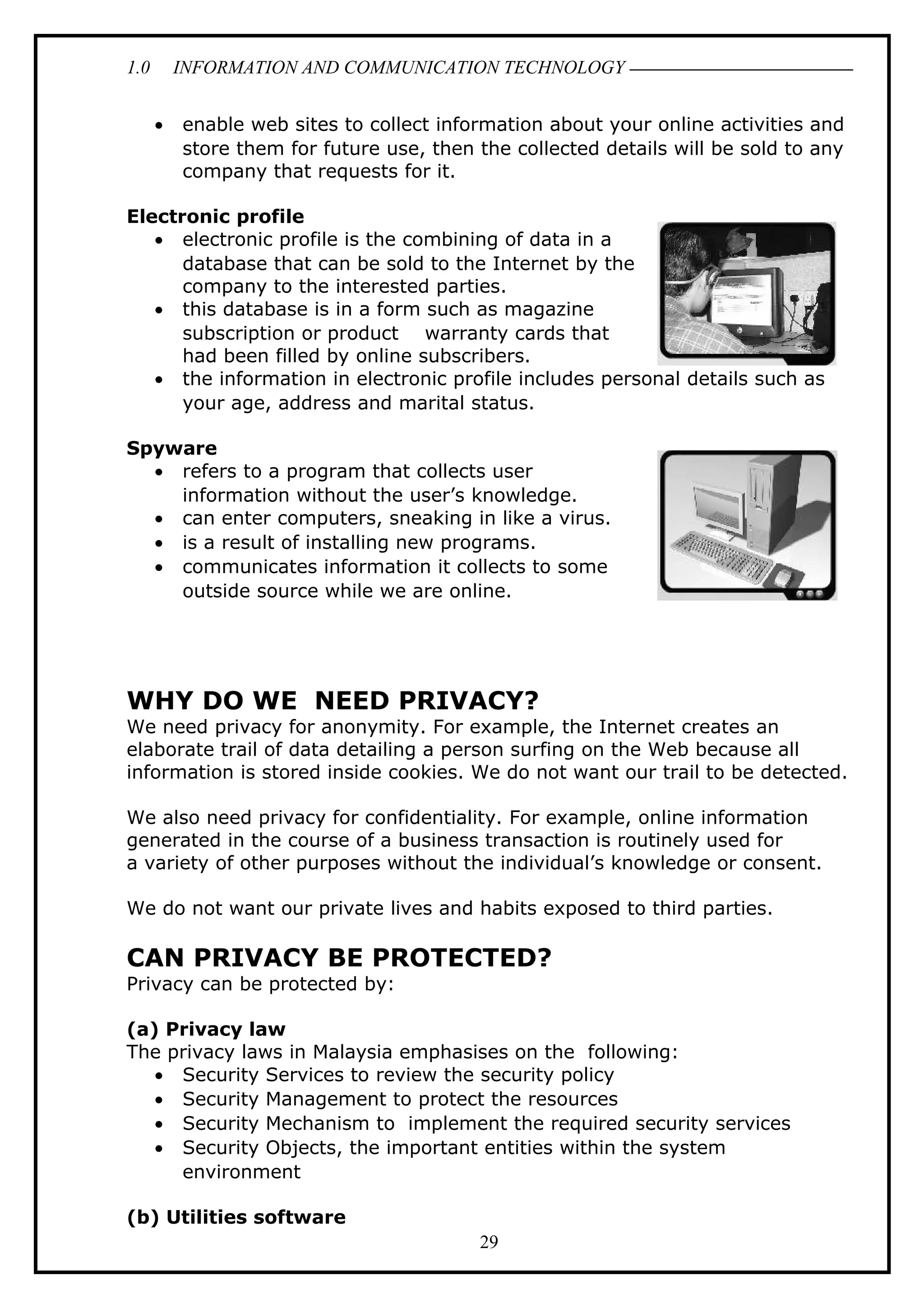 1.0 INFORMATION AND COMMUNICATION TECHNOLOGY
• enable web sites to collect information about your online activities and
store them for future use, then the collected details will be sold to any
company that requests for it.
Electronic profile
• electronic profile is the combining of data in a
database that can be sold to the Internet by the
company to the interested parties.
• this database is in a form such as magazine
subscription or product warranty cards that
had been filled by online subscribers.
• the information in electronic profile includes personal details such as
your age, address and marital status.
Spyware
• refers to a program that collects user
information without the user’s knowledge.
• can enter computers, sneaking in like a virus.
• is a result of installing new programs.
• communicates information it collects to some
outside source while we are online.
WHY DO WE NEED PRIVACY?
We need privacy for anonymity. For example, the Internet creates an
elaborate trail of data detailing a person surfing on the Web because all
information is stored inside cookies. We do not want our trail to be detected.
We also need privacy for confidentiality. For example, online information
generated in the course of a business transaction is routinely used for
a variety of other purposes without the individual’s knowledge or consent.
We do not want our private lives and habits exposed to third parties.
CAN PRIVACY BE PROTECTED?
Privacy can be protected by:
(a) Privacy law
The privacy laws in Malaysia emphasises on the following:
• Security Services to review the security policy
• Security Management to protect the resources
• Security Mechanism to implement the required security services
• Security Objects, the important entities within the system
environment
(b) Utilities software
29
 