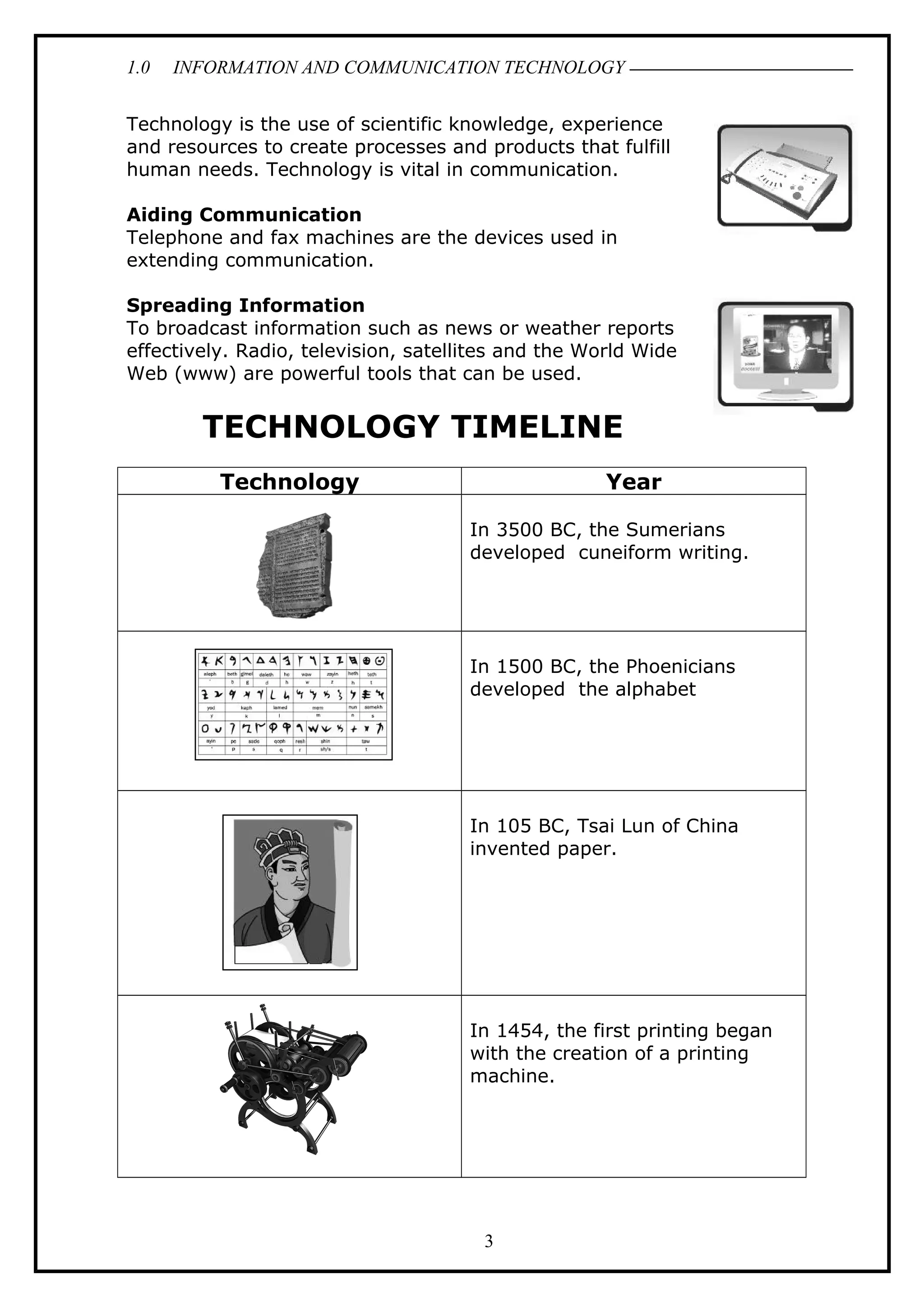 1.0 INFORMATION AND COMMUNICATION TECHNOLOGY
Technology is the use of scientific knowledge, experience
and resources to create processes and products that fulfill
human needs. Technology is vital in communication.
Aiding Communication
Telephone and fax machines are the devices used in
extending communication.
Spreading Information
To broadcast information such as news or weather reports
effectively. Radio, television, satellites and the World Wide
Web (www) are powerful tools that can be used.
TECHNOLOGY TIMELINE
Technology Year
In 3500 BC, the Sumerians
developed cuneiform writing.
In 1500 BC, the Phoenicians
developed the alphabet
In 105 BC, Tsai Lun of China
invented paper.
In 1454, the first printing began
with the creation of a printing
machine.
3
 