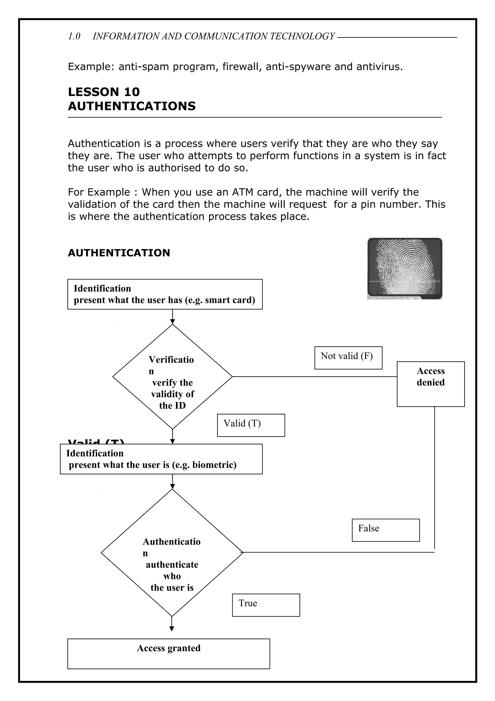 1.0 INFORMATION AND COMMUNICATION TECHNOLOGY
Example: anti-spam program, firewall, anti-spyware and antivirus.
LESSON 10
AUTHENTICATIONS
Authentication is a process where users verify that they are who they say
they are. The user who attempts to perform functions in a system is in fact
the user who is authorised to do so.
For Example : When you use an ATM card, the machine will verify the
validation of the card then the machine will request for a pin number. This
is where the authentication process takes place.
AUTHENTICATION
Valid (T)
30
Identification
present what the user has (e.g. smart card)
Identification
present what the user is (e.g. biometric)
Access granted
Verificatio
n
verify the
validity of
the ID
Authenticatio
n
authenticate
who
the user is
Not valid (F)
Access
denied
False
Valid (T)
True
 