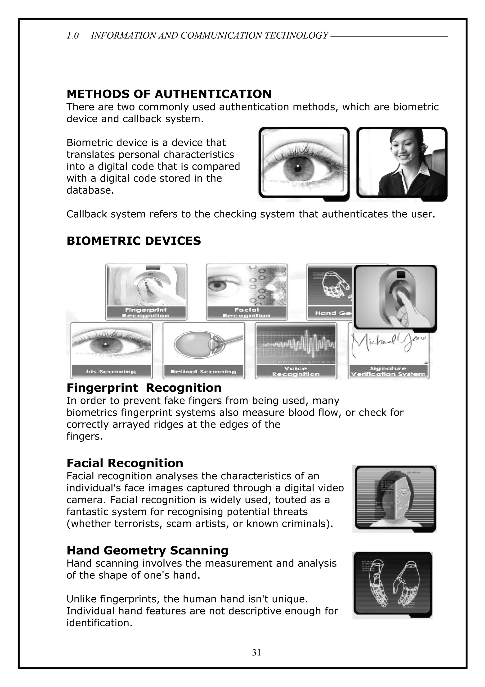 1.0 INFORMATION AND COMMUNICATION TECHNOLOGY
METHODS OF AUTHENTICATION
There are two commonly used authentication methods, which are biometric
device and callback system.
Biometric device is a device that
translates personal characteristics
into a digital code that is compared
with a digital code stored in the
database.
Callback system refers to the checking system that authenticates the user.
BIOMETRIC DEVICES
Fingerprint Recognition
In order to prevent fake fingers from being used, many
biometrics fingerprint systems also measure blood flow, or check for
correctly arrayed ridges at the edges of the
fingers.
Facial Recognition
Facial recognition analyses the characteristics of an
individual's face images captured through a digital video
camera. Facial recognition is widely used, touted as a
fantastic system for recognising potential threats
(whether terrorists, scam artists, or known criminals).
Hand Geometry Scanning
Hand scanning involves the measurement and analysis
of the shape of one's hand.
Unlike fingerprints, the human hand isn't unique.
Individual hand features are not descriptive enough for
identification.
31
 
